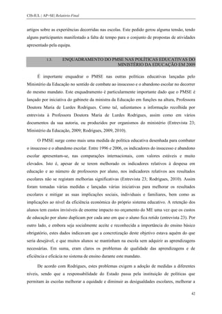 CIS-IUL | AP+SE| Relatório Final


artigos sobre as experiências decorridas nas escolas. Este pedido gerou alguma tensão, tendo
alguns participantes manifestado a falta de tempo para o conjunto de propostas de atividades
apresentado pela equipa.


            1.3.     ENQUADRAMENTO DO PMSE NAS POLÍTICAS EDUCATIVAS DO
                                        MINISTÉRIO DA EDUCAÇÃO EM 2009

      É importante enquadrar o PMSE nas outras políticas educativas lançadas pelo
Ministério da Educação no sentido de combate ao insucesso e o abandono escolar no decorrer
do mesmo mandato. Este enquadramento é particularmente importante dado que o PMSE é
lançado por iniciativa do gabinete da ministra da Educação em funções na altura, Professora
Doutora Maria de Lurdes Rodrigues. Como tal, salientamos a informação recolhida por
entrevista à Professora Doutora Maria de Lurdes Rodrigues, assim como em vários
documentos da sua autoria, ou produzidos por organismos do ministério (Entrevista 23;
Ministério da Educação, 2009; Rodrigues, 2009, 2010).

      O PMSE surge como mais uma medida de política educativa desenhada para combater
o insucesso e o abandono escolar. Entre 1996 e 2006, os indicadores do insucesso e abandono
escolar apresentam-se, nas comparações internacionais, com valores estáveis e muito
elevados. Isto é, apesar de se terem melhorado os indicadores relativos à despesa em
educação e ao número de professores por aluno, nos indicadores relativos aos resultados
escolares não se registam melhorias significativas (Entrevista 23; Rodrigues, 2010). Assim
foram tomadas várias medidas e lançadas várias iniciativas para melhorar os resultados
escolares e mitigar as suas implicações sociais, individuais e familiares, bem como as
implicações ao nível da eficiência económica do próprio sistema educativo. A retenção dos
alunos tem custos invisíveis de enorme impacto no orçamento do ME uma vez que os custos
de educação por aluno duplicam por cada ano em que o aluno fica retido (entrevista 23). Por
outro lado, e embora seja socialmente aceite e reconhecida a importância do ensino básico
obrigatório, estes dados indicavam que a concretização deste objetivo estava aquém do que
seria desejável, e que muitos alunos se mantinham na escola sem adquirir as aprendizagens
necessárias. Em suma, eram claros os problemas de qualidade das aprendizagens e de
eficiência e eficácia no sistema de ensino durante este mandato.

      De acordo com Rodrigues, estes problemas exigem a adoção de medidas a diferentes
níveis, sendo que a responsabilidade do Estado passa pela instituição de políticas que
permitam às escolas melhorar a equidade e diminuir as desigualdades escolares, melhorar a

                                                                                          42
 