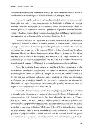 CIS-IUL | AP+SE| Relatório Final


qualidade das aprendizagens, mas também políticas que visam a modernização das escolas, e
a melhoraria da eficiência da gestão de recursos educativos (Rodrigues, 2010).

      Foram assim lançadas medidas de melhoria da qualidade do ensino em vários planos de
intervenção em várias frentes, nomeadamente na distribuição e afetação de recursos
humanos, financeiros ou tecnológicos; na organização, gestão, e administração do sistema de
recursos públicos; na organização curricular e pedagógica; na produção de informação com
vista à avaliação do sistema educativo; nas medidas de política simbólica de reconhecimento
da excelência; e nas medidas de política constituintes (Rodrigues, 2010).

      Das muitas iniciativas que constituíram os planos de intervenção, Rodrigues (Entrevista
23) salientou no âmbito da afetação de recursos humanos, as medidas visando a estabilização
do corpo docente através da colocação plurianual de professores; a discriminação positiva de
escolas em meio crítico através do programa TEIP2; e ainda a afirmação das disciplinas
básicas de Matemática e Língua Portuguesa através do Plano de Ação para a Matemática
(PAM) e Plano Nacional da Leitura (PNL). Em particular o PNL surge fundamentada na
constatação que a elevada taxa de retenção no final do 2º ano de escolaridade (envolvendo a
retenção anual de cerca de 10.000 alunos), se devia a défices de competências na leitura.

      A nível da organização do sistema de recursos públicos, Rodrigues salienta uma gestão
mais sistémica e eficiente da rede de escolas com impacto no absentismo dos professores, a
intensificação dos tempos de trabalho e alterações ao Estatuto de Carreira Docente, e a
revisão legal das habilitações profissionais para a docência. A revisão das habilitações
profissionais para a docência impediu, por exemplo, o recrutamento de docentes de
Matemática ou Língua Portuguesa que tivessem tido, eles próprios, percursos escolares de
negativos a essas mesmas disciplinas (Entrevista 23).

      Nas medidas de organização curricular e de orientação pedagógica, Rodrigues salientou
a formação inicial e contínua de professores e a instituição dos Planos de Recuperação, de
Acompanhamento e de Desenvolvimento dos alunos (Despacho Normativo nº 50/2005,
D.R. nº 215, Série I, de 2005-11-09), cujo objetivo global é “melhorar a qualidade das
aprendizagens e agir preventivamente de forma a melhorar os resultados escolares dos alunos
e a reduzir o insucesso e o abandono” (Rodrigues, 2010, p.178). A instituição destes planos
de recuperação para todos os alunos com avaliação negativa no final do 2º período surge da
perceção de que para conseguir o sucesso educativo de todos os alunos é necessário que as
escolas tenham meios, recursos e orientações para tal. Mais concretamente, a redução do


                                                                                            43
 