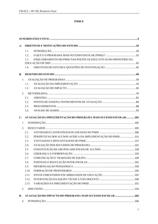 CIS-IUL | AP+SE| Relatório Final


                                                                            ÍNDICE




SUMÁRIO EXECUTIVO .............................................................................................................................. 3

A.        OBJETIVOS E MOTIVAÇÕES DO ESTUDO .................................................................................. 19

          1.1.       INTRODUÇÃO .............................................................................................................................. 20
          1.2.       O QUE É O PROGRAMA MAIS SUCESSO ESCOLAR (PMSE)? ............................................. 22
          1.3. ENQUADRAMENTO DO PMSE NAS POLÍTICAS EDUCATIVAS DO MINISTÉRIO DA
          EDUCAÇÃO EM 2009 ............................................................................................................................... 42
          1.4.       OBJETIVOS DO ESTUDO E QUESTÕES DE INVESTIGAÇÃO .............................................. 45

B.        DESENHO DO ESTUDO .................................................................................................................... 49

     1.      AVALIAÇÃO DE PROGRAMAS ......................................................................................................... 50
          1.1.       AVALIAÇÃO DA IMPLEMENTAÇÃO ...................................................................................... 53
          1.2.       AVALIAÇÃO DO IMPACTO ....................................................................................................... 65

     2.      METODOLOGIA.................................................................................................................................... 76
          2.1.       AMOSTRA ..................................................................................................................................... 81
          2.2.       FONTES DE DADOS E INSTRUMENTOS DE AVALIAÇÃO .................................................. 84
          2.3.       PROCEDIMENTOS ....................................................................................................................... 88
          2.4.       ANÁLISE DE DADOS .................................................................................................................. 93

C.        AVALIAÇÃO DA IMPLEMENTAÇÃO DO PROGRAMA MAIS SUCESSO ESCOLAR ............ 101

     1.      INTRODUÇÃO ..................................................................................................................................... 102

     2.      RESULTADOS ..................................................................................................................................... 105
          2.1.       ATIVIDADES E ESTRATÉGIAS PLANEADAS NO PMSE .................................................... 106
          2.2.       PERSPETIVAS DOS ALUNOS ACERCA DA IMPLEMENTAÇÃO DO PMSE ..................... 111
          2.3.       VANTAGENS E DESVANTAGENS DO PMSE ........................................................................ 117
          2.4.       AVALIAÇÃO DOS RECURSOS DO PROGRAMA .................................................................. 121
          2.5.       CONSTITUIÇÃO DE GRUPOS ADICIONAIS DE ALUNOS .................................................. 128
          2.6.       LIDERANÇA E COORDENAÇÃO ............................................................................................ 133
          2.7.       COMUNICAÇÃO E TRABALHO DE EQUIPA ........................................................................ 139
          2.8.       PARTILHA E REGULAÇÃO INTER-ESCOLAS ...................................................................... 141
          2.9.       DIFERENCIAÇÃO PEDAGÓGICA ........................................................................................... 143
          2.10.      FORMAÇÃO DE PROFESSORES ............................................................................................. 145
          2.11.      ENVOLVIMENTODOS ENCARREGADOS DE EDUCAÇÃO ................................................ 147
          2.12.      INTERVENÇÃO DA EQUIPA TÉCNICA NÃO DOCENTE .................................................... 149
          2.13.      VARIAÇÕES NA IMPLEMENTAÇÃO DO PMSE ................................................................... 151

     3.      DISCUSSÃO ......................................................................................................................................... 154

D.        AVALIAÇÃO DO IMPACTO DO PROGRAMA MAIS SUCESSO ESCOLAR ............................ 165

     4.      INTRODUÇÃO ..................................................................................................................................... 166


                                                                                                                                                                   1
 