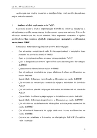 CIS-IUL | AP+SE| Relatório Final


      Assim, para cada objetivo colocaram-se questões globais e sub-questões às quais este
projeto pretendia responder.



1.      Avaliar o nível de implementação do PMSE.
      É essencial avaliar o nível de implementação do PMSE no sentido de perceber se as
atividades desenvolvidas nas escolas que implementaram o programa realmente diferem das
atividades desenvolvidas nas escolas controlo. Nesse seguimento colocámos a seguinte
questão global: Que recursos e atividades organizacionais e pedagógicas se diferenciam
nas escolas do PMSE?

      Esta questão traduz-se nas seguintes sub-questões de investigação:

         Que atividades e estratégias de ação de tipo organizacional e pedagógico foram
         planeadas nas escolas no âmbito do PMSE?
         Quais as perspetivas dos alunos acerca da implementação do PMSE?
         Quais as perspetivas dos diretores e professores acerca das vantagens e desvantagens
         do PMSE?
         Que recursos se diferenciam nas escolas do PMSE?
         Que atividades de constituição de grupos adicionais de alunos se diferenciam nas
         escolas do PMSE?
         Que atividades de liderança e coordenação se diferenciam nas escolas do PMSE?
         Que atividades de comunicação e trabalho de equipa se diferenciam nas escolas do
         PMSE?
         Que atividades de partilha e regulação inter-escolas se diferenciam nas escolas do
         PMSE?
         Que atividades de diferenciação pedagógica se diferenciam nas escolas do PMSE?
         Que atividades de formação dos professores se diferenciam nas escolas do PMSE?
         Que atividades de envolvimento dos encarregados de educação se diferenciam nas
         escolas do PMSE?
         Que atividades de intervenção da equipa técnica não docente se diferenciam nas
         escolas do PMSE?
         Que recursos e atividades se diferenciam nas três tipologias do PMSE (TurmaMais,
         Fénix e Híbrida)?



                                                                                           46
 