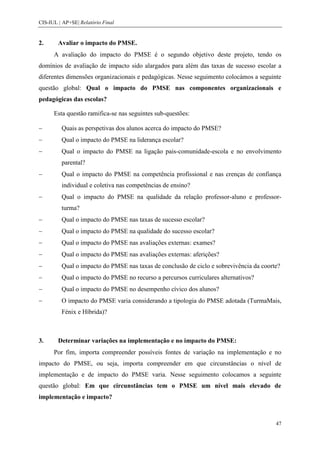 CIS-IUL | AP+SE| Relatório Final


2.      Avaliar o impacto do PMSE.
      A avaliação do impacto do PMSE é o segundo objetivo deste projeto, tendo os
domínios de avaliação de impacto sido alargados para além das taxas de sucesso escolar a
diferentes dimensões organizacionais e pedagógicas. Nesse seguimento colocámos a seguinte
questão global: Qual o impacto do PMSE nas componentes organizacionais e
pedagógicas das escolas?

      Esta questão ramifica-se nas seguintes sub-questões:

         Quais as perspetivas dos alunos acerca do impacto do PMSE?
         Qual o impacto do PMSE na liderança escolar?
         Qual o impacto do PMSE na ligação pais-comunidade-escola e no envolvimento
         parental?
         Qual o impacto do PMSE na competência profissional e nas crenças de confiança
         individual e coletiva nas competências de ensino?
         Qual o impacto do PMSE na qualidade da relação professor-aluno e professor-
         turma?
         Qual o impacto do PMSE nas taxas de sucesso escolar?
         Qual o impacto do PMSE na qualidade do sucesso escolar?
         Qual o impacto do PMSE nas avaliações externas: exames?
         Qual o impacto do PMSE nas avaliações externas: aferições?
         Qual o impacto do PMSE nas taxas de conclusão de ciclo e sobrevivência da coorte?
         Qual o impacto do PMSE no recurso a percursos curriculares alternativos?
         Qual o impacto do PMSE no desempenho cívico dos alunos?
         O impacto do PMSE varia considerando a tipologia do PMSE adotada (TurmaMais,
         Fénix e Híbrida)?



3.      Determinar variações na implementação e no impacto do PMSE:
      Por fim, importa compreender possíveis fontes de variação na implementação e no
impacto do PMSE, ou seja, importa compreender em que circunstâncias o nível de
implementação e de impacto do PMSE varia. Nesse seguimento colocamos a seguinte
questão global: Em que circunstâncias tem o PMSE um nível mais elevado de
implementação e impacto?



                                                                                        47
 