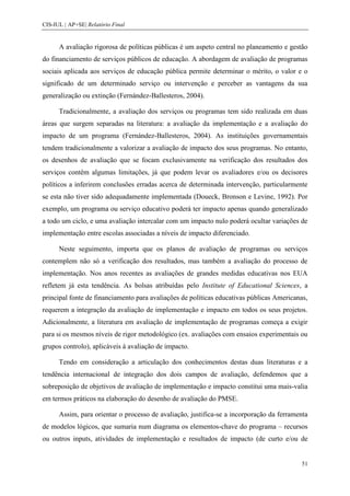 CIS-IUL | AP+SE| Relatório Final


      A avaliação rigorosa de políticas públicas é um aspeto central no planeamento e gestão
do financiamento de serviços públicos de educação. A abordagem de avaliação de programas
sociais aplicada aos serviços de educação pública permite determinar o mérito, o valor e o
significado de um determinado serviço ou intervenção e perceber as vantagens da sua
generalização ou extinção (Fernández-Ballesteros, 2004).

      Tradicionalmente, a avaliação dos serviços ou programas tem sido realizada em duas
áreas que surgem separadas na literatura: a avaliação da implementação e a avaliação do
impacto de um programa (Fernández-Ballesteros, 2004). As instituições governamentais
tendem tradicionalmente a valorizar a avaliação de impacto dos seus programas. No entanto,
os desenhos de avaliação que se focam exclusivamente na verificação dos resultados dos
serviços contêm algumas limitações, já que podem levar os avaliadores e/ou os decisores
políticos a inferirem conclusões erradas acerca de determinada intervenção, particularmente
se esta não tiver sido adequadamente implementada (Doueck, Bronson e Levine, 1992). Por
exemplo, um programa ou serviço educativo poderá ter impacto apenas quando generalizado
a todo um ciclo, e uma avaliação intercalar com um impacto nulo poderá ocultar variações de
implementação entre escolas associadas a níveis de impacto diferenciado.

      Neste seguimento, importa que os planos de avaliação de programas ou serviços
contemplem não só a verificação dos resultados, mas também a avaliação do processo de
implementação. Nos anos recentes as avaliações de grandes medidas educativas nos EUA
refletem já esta tendência. As bolsas atribuídas pelo Institute of Educational Sciences, a
principal fonte de financiamento para avaliações de políticas educativas públicas Americanas,
requerem a integração da avaliação de implementação e impacto em todos os seus projetos.
Adicionalmente, a literatura em avaliação de implementação de programas começa a exigir
para si os mesmos níveis de rigor metodológico (ex. avaliações com ensaios experimentais ou
grupos controlo), aplicáveis à avaliação de impacto.

      Tendo em consideração a articulação dos conhecimentos destas duas literaturas e a
tendência internacional de integração dos dois campos de avaliação, defendemos que a
sobreposição de objetivos de avaliação de implementação e impacto constitui uma mais-valia
em termos práticos na elaboração do desenho de avaliação do PMSE.

      Assim, para orientar o processo de avaliação, justifica-se a incorporação da ferramenta
de modelos lógicos, que sumaria num diagrama os elementos-chave do programa – recursos
ou outros inputs, atividades de implementação e resultados de impacto (de curto e/ou de


                                                                                           51
 