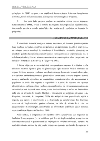 CIS-IUL | AP+SE| Relatório Final


pedagógica do PMSE em geral, e os modelos de intervenção das diferentes tipologias em
específico, foram implementados (i.e. avaliação de implementação do programa).

      2.        Por outro lado, procurar analisar os resultados obtidos com o programa.
Relativamente ao PMSE, avaliar o impacto do programa nas propriedades organizacionais,
desempenho escolar e relação pedagógica (i.e. avaliação de resultados ou impacto do
programa).


                                                 1.1. AVALIAÇÃO     DA IMPLEMENTAÇÃO

      À semelhança de outros serviços e áreas de intervenção, na difusão e generalização em
larga escala de inovações educativas que partem de um determinado modelo de intervenção,
as variações entre os standards do modelo que é difundido (i.e., o trabalho planeado) e as
atividades que são efetivamente desenvolvidas nos vários contextos de implementação (i.e., o
trabalho realizado) podem ser vistas como uma ameaça, com o potencial de comprometer os
resultados pretendidos (Schoenwald & Hoagwood, 2001).

      A lógica subjacente a este raciocínio é que quando um programa é avaliado e revela
resultados positivos espera-se que a sua generalização seja o mais fiel possível ao modelo de
origem, de forma a esperar resultados semelhantes aos que foram anteriormente observados.
Não obstante, é também reconhecido que as escolas variam entre si no que respeita a aspetos
como a localização geográfica, as características sociodemográficas das comunidades e
populações às quais dão resposta, a capacidade e o estilo de liderança dos quadros
administrativos, o clima e cultura escolares, os procedimentos e a estrutura organizacional, as
características dos docentes, entre outros, o que inevitavelmente se reflete na forma como
cada uma se apropria do modelo difundido e implementa as respetivas atividades (e.g.,
Ringeisen, Henderson, & Hoagwood, 2003). Os perigos de uma generalização rígida e
imposta, que ignora o envolvimento e a diversidade de características dos diferentes
contextos de implementação, podem refletir-se na falta de adesão local e/ou no
desajustamento da intervenção, considerando as necessidades específicas desses mesmos
contextos (Castro, Barrera, & Martinez, 2004).

      Neste sentido, a compreensão do equilíbrio entre a preservação dos requisitos de
fidelidade de um programa (i.e., a medida na qual deve ser implementado de acordo com os
standards definidos) e as possibilidades de adaptação aos contextos locais (i.e., a medida na
qual determinados aspetos da intervenção podem ser ajustados em função dos recursos e


                                                                                            53
 