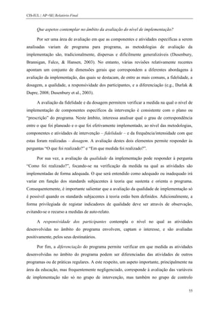 CIS-IUL | AP+SE| Relatório Final


      Que aspetos contemplar no âmbito da avaliação do nível de implementação?

      Por ser uma área de avaliação em que as componentes e atividades específicas a serem
analisadas variam de programa para programa, as metodologias de avaliação da
implementação são, tradicionalmente, dispersas e dificilmente generalizáveis (Dusenbury,
Brannigan, Falco, & Hansen, 2003). No entanto, várias revisões relativamente recentes
apontam um conjunto de dimensões gerais que correspondem a diferentes abordagens à
avaliação da implementação, das quais se destacam, de entre as mais comuns, a fidelidade, a
dosagem, a qualidade, a responsividade dos participantes, e a diferenciação (e.g., Durlak &
Dupre, 2008; Dusenbury et al., 2003).

      A avaliação da fidelidade e da dosagem permitem verificar a medida na qual o nível de
implementação de componentes específicos da intervenção é consistente com o plano ou
“prescrição” do programa. Neste âmbito, interessa analisar qual o grau de correspondência
entre o que foi planeado e o que foi efetivamente implementado, ao nível das metodologias,
componentes e atividades de intervenção – fidelidade – e da frequência/intensidade com que
estas foram realizadas – dosagem. A avaliação destes dois elementos permite responder às
perguntas “O que foi realizado?” e “Em que medida foi realizado?”.

      Por sua vez, a avaliação da qualidade da implementação pode responder à pergunta
“Como foi realizado?”, focando-se na verificação da medida na qual as atividades são
implementadas de forma adequada. O que será entendido como adequado ou inadequado irá
variar em função dos standards subjacentes à teoria que sustenta e orienta o programa.
Consequentemente, é importante salientar que a avaliação da qualidade de implementação só
é possível quando os standards subjacentes à teoria estão bem definidos. Adicionalmente, a
forma privilegiada de registar indicadores de qualidade deve ser através de observação,
evitando-se o recurso a medidas de auto-relato.

      A responsividade dos participantes contempla o nível no qual as atividades
desenvolvidas no âmbito do programa envolvem, captam o interesse, e são avaliadas
positivamente, pelos seus destinatários.

      Por fim, a diferenciação do programa permite verificar em que medida as atividades
desenvolvidas no âmbito do programa podem ser diferenciadas das atividades de outros
programas ou de práticas regulares. A este respeito, um aspeto importante, principalmente na
área da educação, mas frequentemente negligenciado, corresponde à avaliação das variáveis
de implementação não só no grupo de intervenção, mas também no grupo de controlo


                                                                                         55
 