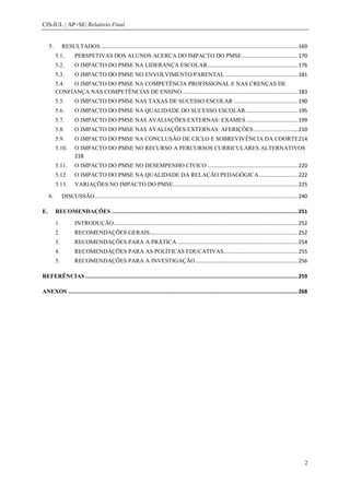 CIS-IUL | AP+SE| Relatório Final


     5.        RESULTADOS ..................................................................................................................................... 169
          5.1.        PERSPETIVAS DOS ALUNOS ACERCA DO IMPACTO DO PMSE...................................... 170
          5.2.        O IMPACTO DO PMSE NA LIDERANÇA ESCOLAR ............................................................. 176
          5.3.        O IMPACTO DO PMSE NO ENVOLVIMENTO PARENTAL ................................................. 181
          5.4. O IMPACTO DO PMSE NA COMPETÊNCIA PROFISSIONAL E NAS CRENÇAS DE
          CONFIANÇA NAS COMPETÊNCIAS DE ENSINO .............................................................................. 183
          5.5.        O IMPACTO DO PMSE NAS TAXAS DE SUCESSO ESCOLAR ........................................... 190
          5.6.        O IMPACTO DO PMSE NA QUALIDADE DO SUCESSO ESCOLAR ................................... 195
          5.7.        O IMPACTO DO PMSE NAS AVALIAÇÕES EXTERNAS: EXAMES ................................... 199
          5.8.        O IMPACTO DO PMSE NAS AVALIAÇÕES EXTERNAS: AFERIÇÕES .............................. 210
          5.9.        O IMPACTO DO PMSE NA CONCLUSÃO DE CICLO E SOBREVIVÊNCIA DA COORTE 214
          5.10.       O IMPACTO DO PMSE NO RECURSO A PERCURSOS CURRICULARES ALTERNATIVOS
                      218
          5.11.       O IMPACTO DO PMSE NO DESEMPENHO CÍVICO ............................................................. 220
          5.12.       O IMPACTO DO PMSE NA QUALIDADE DA RELAÇÃO PEDAGÓGICA .......................... 222
          5.13.       VARIAÇÕES NO IMPACTO DO PMSE .................................................................................... 225

     6.        DISCUSSÃO ......................................................................................................................................... 240

E.        RECOMENDAÇÕES ........................................................................................................................ 251

          1.          INTRODUÇÃO ............................................................................................................................ 252
          2.          RECOMENDAÇÕES GERAIS.................................................................................................... 252
          3.          RECOMENDAÇÕES PARA A PRÁTICA ................................................................................. 254
          4.          RECOMENDAÇÕES PARA AS POLÍTICAS EDUCATIVAS .................................................. 255
          5.          RECOMENDAÇÕES PARA A INVESTIGAÇÃO ..................................................................... 256

REFERÊNCIAS ......................................................................................................................................... 259

ANEXOS .................................................................................................................................................... 268




                                                                                                                                                                    2
 