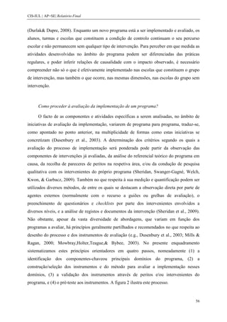 CIS-IUL | AP+SE| Relatório Final


(Durlak& Dupre, 2008). Enquanto um novo programa está a ser implementado e avaliado, os
alunos, turmas e escolas que constituem a condição de controlo continuam o seu percurso
escolar e não permanecem sem qualquer tipo de intervenção. Para perceber em que medida as
atividades desenvolvidas no âmbito do programa podem ser diferenciadas das práticas
regulares, e poder inferir relações de causalidade com o impacto observado, é necessário
compreender não só o que é efetivamente implementado nas escolas que constituem o grupo
de intervenção, mas também o que ocorre, nas mesmas dimensões, nas escolas do grupo sem
intervenção.



      Como proceder à avaliação da implementação de um programa?

      O facto de as componentes e atividades específicas a serem analisadas, no âmbito de
iniciativas de avaliação da implementação, variarem de programa para programa, traduz-se,
como apontado no ponto anterior, na multiplicidade de formas como estas iniciativas se
concretizam (Dusenbury et al., 2003). A determinação dos critérios segundo os quais a
avaliação do processo de implementação será ponderada pode partir da observação das
componentes de intervenções já avaliadas, da análise do referencial teórico do programa em
causa, da recolha de pareceres de peritos na respetiva área, e/ou da condução de pesquisa
qualitativa com os intervenientes do próprio programa (Sheridan, Swanger-Gagné, Welch,
Kwon, & Garbacz, 2009). Também no que respeita à sua medição e quantificação podem ser
utilizados diversos métodos, de entre os quais se destacam a observação direta por parte de
agentes externos (normalmente com o recurso a guiões ou grelhas de avaliação), o
preenchimento de questionários e checklists por parte dos intervenientes envolvidos a
diversos níveis, e a análise de registos e documentos da intervenção (Sheridan et al., 2009).
Não obstante, apesar da vasta diversidade de abordagens, que variam em função dos
programas a avaliar, há princípios geralmente partilhados e recomendados no que respeita ao
desenho do processo e dos instrumentos de avaliação (e.g., Dusenbury et al., 2003; Mills &
Ragan, 2000; Mowbray,Holter,Teague,& Bybee, 2003). No presente enquadramento
sistematizamos estes princípios orientadores em quatro passos, nomeadamente (1) a
identificação dos componentes-chaveou principais domínios do programa, (2) a
construção/seleção dos instrumentos e do método para avaliar a implementação nesses
domínios, (3) a validação dos instrumentos através de peritos e/ou intervenientes do
programa, e (4) o pré-teste aos instrumentos. A figura 2 ilustra este processo.



                                                                                          56
 