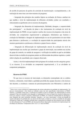 CIS-IUL | AP+SE| Relatório Final


da recolha de pareceres de peritos da comissão de monitorização e acompanhamento, e da
realização de entrevistas com intervenientes do programa.

       - Integração dos princípios dos modelos lógicos na avaliação, de forma a analisar em
que medida o nível de implementação de diferentes atividades conduz aos resultados e
relacionando-as igualmente com os recursos do programa.

       - Integração das dimensões de implementação, fidelidade, dosagem, e responsividade
dos participantes7 – no desenho do plano e dos instrumentos de avaliação do nível de
implementação do PMSE, no que respeita à análise dos recursos do programa e das áreas de
atividade, nas componentes organizacional e pedagógica. Salientamos que focámos a
avaliação da fidelidade e dosagem de implementação no uso de questionários de auto-relato
para diretores e professores; e a avaliação de responsividade dos participantes através dos
mesmos questionários a professores e diretores e grupos focais a alunos.

       - Integração da diferenciação de implementação através da avaliação do nível de
implementação nas escolas que constituem o grupo de intervenção, mas também nas escolas
do grupo de controlo, no sentido de assegurar a verificação da medida na qual as atividades
desenvolvidas no âmbito do programa podem ser diferenciadas das práticas regulares, e poder
inferir relações de causalidade com o impacto observado.

       Assim, o nível de implementação deste programa foi avaliado em três categorias gerais:
1) os recursos, 2) as atividades na componente organizacional; e 3) as atividades na
componente pedagógica.



       Recursos do PMSE

       No que toca os recursos de intervenção, as dimensões contempladas são os créditos
horários, a dimensão, rotatividade e qualidade percebida das equipas docentes e dos técnicos
não docentes, a existência e natureza de parcerias/protocolos com Ministérios e centros de


7
  Note-se que a nossa avaliação de implementação não incluiu indicadores de qualidade de implementação. Tal
deveu-se essencialmente a dois fatores já referidos acima mas não especificados relativamente ao PMSE.
Primeiro, a qualidade remete para a verificação da medida na qual as atividades são implementadas de forma
adequada. O que será entendido como adequado ou inadequado irá variar em função dos standards subjacentes à
teoria que sustenta e orienta o programa. Infelizmente no PMSE, em virtude da multiplicidade de abordagens,
estes standards não estão claramente definidos. Segundo, e tal como mencionado, a forma privilegiada de
registar indicadores de qualidade deve ser através de observação, evitando-se o recurso a medidas de auto-relato
retrospetivas. Dado que o calendário definido para o programa de avaliação dos dois primeiros anos do PMSE
ter sido sobreposto ao 3º ano do PMSE, não foi possível efetuar observações sistemáticas da implementação das
atividades nos diferentes “componentes chave” do 1º e 2º anos do PMSE.

                                                                                                             58
 