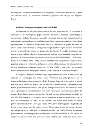 CIS-IUL | AP+SE| Relatório Final


investigação, a existência e natureza de redes de partilha e colaboração inter-escolas, o apoio
das autarquias locais, e a existência e natureza de parcerias com serviços e/ou empresas
locais.



      Atividades na componente organizacional do PMSE

      Relativamente às atividades desenvolvidas ao nível organizacional, as dimensões a
considerar são a constituição de grupos adicionais de alunos, a liderança e coordenação, a
comunicação e trabalho de equipa, e a partilha e regulação inter-escolas. Destas dimensões,
destacamos a constituição de grupos adicionais de alunos enquanto componente essencial das
tipologias Fénix e TurmaMais integradas no PMSE. A constituição de grupos adicionais de
alunos assenta essencialmente na alteração de duas propriedades organizacionais no contexto
escolar, a dimensão das turmas e a composição das turmas. A redução da dimensão das
turmas é uma política educativa frequentemente aplicada como estratégia para resolver
problemas de desempenho escolar em variados contextos internacionais (e.g., Dobbelsteen,
Levin, & Oosterbeek, 2002; Hoxby, 2000) e é também uma das políticas educativas mais
populares entre pais, professores, sindicatos, e equipas administrativas. No entanto, trata-se
de um investimento educativo muito caro (Hoxby, 2000) porque exige um aumento
significativo de créditos pedagógicos, e muitas vezes a contratação de novos professores.

      A redução da dimensão de turmas surge frequentemente associada a uma política de
alteração da composição das turmas. Após determinar que cada professor terá a
responsabilidade de ensinar um número inferior de alunos, é necessário reorganizar os alunos
nas suas novas turmas de acordo com um critério. Alternativamente, a composição das
turmas pode também ser alterada sem que tal implique alterações na sua dimensão; nesse
caso, a política pode ser implementada com muito menor custo e com potenciais efeitos de
grandes dimensões no desempenho escolar. Os critérios mais frequentemente aplicados na
alteração da composição de turmas incluem a reorganização das turmas de acordo com o
nível de desempenho, do sexo, ou da raça/etnia dos alunos (este último de maior
preponderância nos Estados Unidos, ex. Hoxby, 1998). Estes critérios podem ser aplicados de
forma a criar turmas que são mais ou menos homogéneas do que as turmas originais,
dependendo da teoria e objetivos por detrás do critério. Nos Estados Unidos, as políticas
governamentais de desagregação racial obrigaram os distritos escolares a criar turmas de
composição étnica diversa para evitar os efeitos negativos dos estereótipos raciais mais


                                                                                            59
 