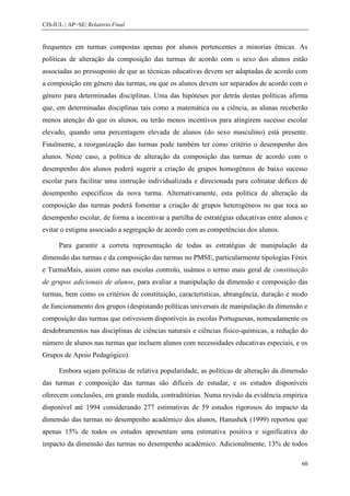 CIS-IUL | AP+SE| Relatório Final


frequentes em turmas compostas apenas por alunos pertencentes a minorias étnicas. As
políticas de alteração da composição das turmas de acordo com o sexo dos alunos estão
associadas ao pressuposto de que as técnicas educativas devem ser adaptadas de acordo com
a composição em género das turmas, ou que os alunos devem ser separados de acordo com o
género para determinadas disciplinas. Uma das hipóteses por detrás destas políticas afirma
que, em determinadas disciplinas tais como a matemática ou a ciência, as alunas receberão
menos atenção do que os alunos, ou terão menos incentivos para atingirem sucesso escolar
elevado, quando uma percentagem elevada de alunos (do sexo masculino) está presente.
Finalmente, a reorganização das turmas pode também ter como critério o desempenho dos
alunos. Neste caso, a política de alteração da composição das turmas de acordo com o
desempenho dos alunos poderá sugerir a criação de grupos homogéneos de baixo sucesso
escolar para facilitar uma instrução individualizada e direcionada para colmatar défices de
desempenho específicos da nova turma. Alternativamente, esta política de alteração da
composição das turmas poderá fomentar a criação de grupos heterogéneos no que toca ao
desempenho escolar, de forma a incentivar a partilha de estratégias educativas entre alunos e
evitar o estigma associado a segregação de acordo com as competências dos alunos.

      Para garantir a correta representação de todas as estratégias de manipulação da
dimensão das turmas e da composição das turmas no PMSE, particularmente tipologias Fénix
e TurmaMais, assim como nas escolas controlo, usámos o termo mais geral de constituição
de grupos adicionais de alunos, para avaliar a manipulação da dimensão e composição das
turmas, bem como os critérios de constituição, características, abrangência, duração e modo
de funcionamento dos grupos (despistando políticas universais de manipulação da dimensão e
composição das turmas que estivessem disponíveis às escolas Portuguesas, nomeadamente os
desdobramentos nas disciplinas de ciências naturais e ciências físico-químicas, a redução do
número de alunos nas turmas que incluem alunos com necessidades educativas especiais, e os
Grupos de Apoio Pedagógico).

      Embora sejam políticas de relativa popularidade, as políticas de alteração da dimensão
das turmas e composição das turmas são difíceis de estudar, e os estudos disponíveis
oferecem conclusões, em grande medida, contraditórias. Numa revisão da evidência empírica
disponível até 1994 considerando 277 estimativas de 59 estudos rigorosos do impacto da
dimensão das turmas no desempenho académico dos alunos, Hanushek (1999) reportou que
apenas 15% de todos os estudos apresentam uma estimativa positiva e significativa do
impacto da dimensão das turmas no desempenho académico. Adicionalmente, 13% de todos

                                                                                           60
 