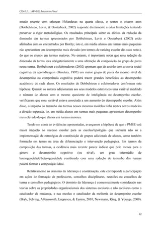 CIS-IUL | AP+SE| Relatório Final


estudo recente com crianças Holandesas na quarta classe, e sextos e oitavos anos
(Dobbelsteen, Levin, & Oosterbeek, 2002) responde diretamente a estas limitações tentando
preservar o rigor metodológico. Os resultados principais sobre os efeitos da redução da
dimensão das turmas apresentados por Dobbelsteen, Levin e Oosterbeek (2002) estão
alinhados com os encontrados por Hoxby; isto é, em média alunos em turmas mais pequenas
não apresentam um desempenho mais elevado (em termos de ranking escolar das suas notas),
do que os alunos em turmas maiores. No entanto, é importante notar que uma redução da
dimensão da turma leva obrigatoriamente a uma alteração da composição do grupo de pares
nessa turma. Dobbelsteen e colaboradores (2002) apontam que de acordo com a teoria social
cognitiva da aprendizagem (Bandura, 1997) um maior grupo de pares do mesmo nível de
desempenho ou competência cognitiva poderá trazer grandes benefícios ao desempenho
académico de cada aluno. Os resultados de Dobbelsteen e colaboradores confirmam esta
hipótese. Quando os autores adicionaram aos seus modelos estatísticos uma variável medindo
o número de alunos com o mesmo quociente de inteligência no desempenho escolar,
verificaram que essa variável estava associada a um aumento do desempenho escolar. Além
disso, o impacto do tamanho das turmas nesses mesmos modelos tinha nestes novos modelos
a direção esperada, i.e. em média alunos em turmas mais pequenas apresentam desempenho
mais elevado do que alunos em turmas maiores.

      Tendo em conta as evidências apresentadas, avançamos a hipótese de que o PMSE terá
maior impacto no sucesso escolar para as escolas/tipologias que incluem não só a
implementação de estratégias de constituição de grupos adicionais de alunos, como também
formação em temas na área da diferenciação e intervenção pedagógica. Em termos da
composição das turmas, a evidência mais recente parece indicar que pelo menos para o
género     e    desempenho         cognitivo   (ou   nível),   um   grau   intermédio   de
homogeneidade/heterogeneidade combinado com uma redução do tamanho das turmas
poderá formar a composição ideal.

      Relativamente ao domínio da liderança e coordenação, este corresponde à participação
em ações de formação de professores, conselhos disciplinares, reuniões ou conselhos de
turma e conselhos pedagógicos. O domínio da liderança é consensualmente considerado nas
teorias sobre as propriedades organizacionais dos sistemas escolares e não escolares como o
catalisador de mudança, e nas escolas o catalisador da melhoria do desempenho escolar
(Bryk, Sebring, Allensworth, Luppescu, & Easton, 2010; Newmann, King, & Youngs, 2000).



                                                                                         62
 