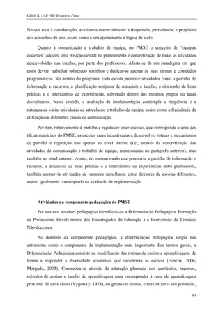 CIS-IUL | AP+SE| Relatório Final


No que toca à coordenação, avaliamos essencialmente a frequência, participação e propósito
dos conselhos de ano, assim como o seu ajustamento à lógica de ciclo.

      Quanto à comunicação e trabalho de equipa, no PMSE o conceito de “equipas
docentes” adquire uma posição central no planeamento e concretização de todas as atividades
desenvolvidas nas escolas, por parte dos professores. Afasta-se de um paradigma em que
estes devem trabalhar sobretudo sozinhos e dedicar-se apenas às suas turmas e conteúdos
programáticos. No âmbito do programa, cada escola promove atividades como a partilha de
informação e recursos, a planificação conjunta de materiais e tarefas, a discussão de boas
práticas e o intercâmbio de experiências, sobretudo dentro dos mesmos grupos ou áreas
disciplinares. Neste sentido, a avaliação da implementação contempla a frequência e a
natureza de várias atividades de articulação e trabalho de equipa, assim como a frequência da
utilização de diferentes canais de comunicação.

      Por fim, relativamente à partilha e regulação inter-escolas, que corresponde a uma das
ideias matriciais do PMSE, as escolas eram incentivadas a desenvolver rotinas e mecanismos
de partilha e regulação não apenas ao nível interno (i.e., através da concretização das
atividades de comunicação e trabalho de equipa, mencionadas no parágrafo anterior), mas
também ao nível externo. Assim, do mesmo modo que promovia a partilha de informação e
recursos, a discussão de boas práticas e o intercâmbio de experiências entre professores,
também promovia atividades de natureza semelhante entre diretores de escolas diferentes,
aspeto igualmente contemplado na avaliação da implementação.



      Atividades na componente pedagógica do PMSE

      Por sua vez, ao nível pedagógico identificou-se a Diferenciação Pedagógica, Formação
de Professores, Envolvimento dos Encarregados de Educação e a Intervenção de Técnicos
Não-docentes.

      No domínio da componente pedagógica, a diferenciação pedagógica surgiu nas
entrevistas como o componente de implementação mais importante. Em termos gerais, a
Diferenciação Pedagógica consiste na modificação das rotinas de ensino e aprendizagem, de
forma a responder à diversidade académica que caracteriza as escolas (Heacox, 2006;
Morgado, 2005). Concretiza-se através da alteração planeada dos currículos, recursos,
métodos de ensino e tarefas de aprendizagem para corresponder à zona de aprendizagem
proximal de cada aluno (Vygotsky, 1978), ou grupo de alunos, e maximizar o seu potencial,

                                                                                           63
 