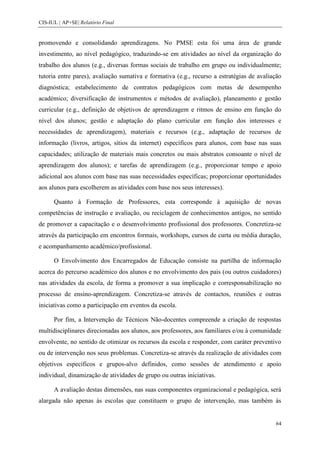 CIS-IUL | AP+SE| Relatório Final


promovendo e consolidando aprendizagens. No PMSE esta foi uma área de grande
investimento, ao nível pedagógico, traduzindo-se em atividades ao nível da organização do
trabalho dos alunos (e.g., diversas formas sociais de trabalho em grupo ou individualmente;
tutoria entre pares), avaliação sumativa e formativa (e.g., recurso a estratégias de avaliação
diagnóstica; estabelecimento de contratos pedagógicos com metas de desempenho
académico; diversificação de instrumentos e métodos de avaliação), planeamento e gestão
curricular (e.g., definição de objetivos de aprendizagem e ritmos de ensino em função do
nível dos alunos; gestão e adaptação do plano curricular em função dos interesses e
necessidades de aprendizagem), materiais e recursos (e.g., adaptação de recursos de
informação (livros, artigos, sítios da internet) específicos para alunos, com base nas suas
capacidades; utilização de materiais mais concretos ou mais abstratos consoante o nível de
aprendizagem dos alunos); e tarefas de aprendizagem (e.g., proporcionar tempo e apoio
adicional aos alunos com base nas suas necessidades específicas; proporcionar oportunidades
aos alunos para escolherem as atividades com base nos seus interesses).

      Quanto à Formação de Professores, esta corresponde à aquisição de novas
competências de instrução e avaliação, ou reciclagem de conhecimentos antigos, no sentido
de promover a capacitação e o desenvolvimento profissional dos professores. Concretiza-se
através da participação em encontros formais, workshops, cursos de curta ou média duração,
e acompanhamento académico/profissional.

      O Envolvimento dos Encarregados de Educação consiste na partilha de informação
acerca do percurso académico dos alunos e no envolvimento dos pais (ou outros cuidadores)
nas atividades da escola, de forma a promover a sua implicação e corresponsabilização no
processo de ensino-aprendizagem. Concretiza-se através de contactos, reuniões e outras
iniciativas como a participação em eventos da escola.

      Por fim, a Intervenção de Técnicos Não-docentes compreende a criação de respostas
multidisciplinares direcionadas aos alunos, aos professores, aos familiares e/ou à comunidade
envolvente, no sentido de otimizar os recursos da escola e responder, com caráter preventivo
ou de intervenção nos seus problemas. Concretiza-se através da realização de atividades com
objetivos específicos e grupos-alvo definidos, como sessões de atendimento e apoio
individual, dinamização de atividades de grupo ou outras iniciativas.

      A avaliação destas dimensões, nas suas componentes organizacional e pedagógica, será
alargada não apenas às escolas que constituem o grupo de intervenção, mas também às


                                                                                           64
 