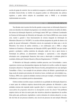 CIS-IUL | AP+SE| Relatório Final


escolas do grupo de controlo. Isto no sentido de assegurar a verificação da medida na qual as
atividades desenvolvidas no âmbito do programa podem ser diferenciadas das práticas
regulares, e poder inferir relações de causalidade entre o PMSE e as atividades
implementadas nas escolas.


                                                      1.2.     AVALIAÇÃO DO IMPACTO

      Nas décadas mais recentes têm havido grandes avanços tanto na informação disponível,
como nos desenhos de avaliação de programas e nos métodos estatísticos de análise de dados.
Em termos da informação disponível, em Portugal, desde 2007 que o Gabinete Coordenador
do Sistema de Informação do Ministério da Educação e da Ciência (MISI) tem como missão
criar, manter e garantir o bom funcionamento do sistema integrado de informação do
Ministério (Decreto-Lei nº 88/2007). As escolas utilizam programas de gestão de alunos e de
gestão de pessoal informando o Ministério através da exportação de dados para o site do
Ministério. Em termos de análise estatística, e em colaboração com o MISI, o antigo
Gabinete de Estatística e Planeamento da Educação (GEPE) agora DGEEC tem por missão
garantir a produção e análise estatística da educação, tendo em vista o apoio técnico à
formulação de políticas, ao planeamento estratégico e operacional, e uma adequada
articulação com a programação financeira, bem como a observação e avaliação global de
resultados obtidos pelo Sistema Educativo (Decreto-Regulamentar n.º 25/2007).

      O Ministério da Educação estabelece também parcerias com Universidades e outros
organismos externos que desempenham algumas das funções de recolha e análise do impacto
de projetos educativos. O programa Mais Sucesso Escolar, principalmente nas suas tipologias
TurmaMais e Fénix, é um exemplo de um primeiro esforço de difusão e generalização em
larga escala de projetos provenientes de iniciativas locais, avaliados por universidades (e.g.,
Verdasca, 2006) com a ajuda de entidades externas (como por exemplo, a Fundação Calouste
Gulbenkian) e com resultados positivos demonstrados.

      Embora tenham ocorrido avanços consideráveis na qualidade da informação disponível,
a maior parte da evidência empírica desenvolvida pelos gabinetes do Ministério e pelas
entidades externas não responde ainda à questão: Qual é o verdadeiro impacto (ou impacto
causa-efeito) dos programas educativos no desempenho escolar dos alunos? Este problema
empírico deriva do facto da maior parte das iniciativas educativas dependerem de escolhas
feitas pelos pais, professores, legisladores e outros elementos do sistema educativo; ou seja,
não são fruto de um processo aleatório, mas sim de um processo de auto-seleção (Murnane

                                                                                            65
 