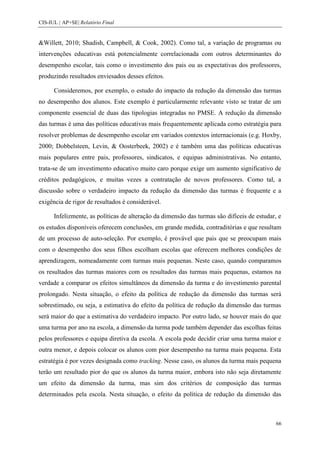 CIS-IUL | AP+SE| Relatório Final


&Willett, 2010; Shadish, Campbell, & Cook, 2002). Como tal, a variação de programas ou
intervenções educativas está potencialmente correlacionada com outros determinantes do
desempenho escolar, tais como o investimento dos pais ou as expectativas dos professores,
produzindo resultados enviesados desses efeitos.

      Consideremos, por exemplo, o estudo do impacto da redução da dimensão das turmas
no desempenho dos alunos. Este exemplo é particularmente relevante visto se tratar de um
componente essencial de duas das tipologias integradas no PMSE. A redução da dimensão
das turmas é uma das políticas educativas mais frequentemente aplicada como estratégia para
resolver problemas de desempenho escolar em variados contextos internacionais (e.g. Hoxby,
2000; Dobbelsteen, Levin, & Oosterbeek, 2002) e é também uma das políticas educativas
mais populares entre pais, professores, sindicatos, e equipas administrativas. No entanto,
trata-se de um investimento educativo muito caro porque exige um aumento significativo de
créditos pedagógicos, e muitas vezes a contratação de novos professores. Como tal, a
discussão sobre o verdadeiro impacto da redução da dimensão das turmas é frequente e a
exigência de rigor de resultados é considerável.

      Infelizmente, as políticas de alteração da dimensão das turmas são difíceis de estudar, e
os estudos disponíveis oferecem conclusões, em grande medida, contraditórias e que resultam
de um processo de auto-seleção. Por exemplo, é provável que pais que se preocupam mais
com o desempenho dos seus filhos escolham escolas que oferecem melhores condições de
aprendizagem, nomeadamente com turmas mais pequenas. Neste caso, quando comparamos
os resultados das turmas maiores com os resultados das turmas mais pequenas, estamos na
verdade a comparar os efeitos simultâneos da dimensão da turma e do investimento parental
prolongado. Nesta situação, o efeito da política de redução da dimensão das turmas será
sobrestimado, ou seja, a estimativa do efeito da política de redução da dimensão das turmas
será maior do que a estimativa do verdadeiro impacto. Por outro lado, se houver mais do que
uma turma por ano na escola, a dimensão da turma pode também depender das escolhas feitas
pelos professores e equipa diretiva da escola. A escola pode decidir criar uma turma maior e
outra menor, e depois colocar os alunos com pior desempenho na turma mais pequena. Esta
estratégia é por vezes designada como tracking. Nesse caso, os alunos da turma mais pequena
terão um resultado pior do que os alunos da turma maior, embora isto não seja diretamente
um efeito da dimensão da turma, mas sim dos critérios de composição das turmas
determinados pela escola. Nesta situação, o efeito da política de redução da dimensão das



                                                                                             66
 