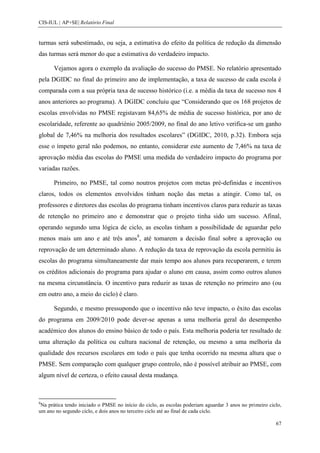 CIS-IUL | AP+SE| Relatório Final


turmas será subestimado, ou seja, a estimativa do efeito da política de redução da dimensão
das turmas será menor do que a estimativa do verdadeiro impacto.

      Vejamos agora o exemplo da avaliação do sucesso do PMSE. No relatório apresentado
pela DGIDC no final do primeiro ano de implementação, a taxa de sucesso de cada escola é
comparada com a sua própria taxa de sucesso histórico (i.e. a média da taxa de sucesso nos 4
anos anteriores ao programa). A DGIDC concluiu que “Considerando que os 168 projetos de
escolas envolvidas no PMSE registavam 84,65% de média de sucesso histórica, por ano de
escolaridade, referente ao quadriénio 2005/2009, no final do ano letivo verifica-se um ganho
global de 7,46% na melhoria dos resultados escolares” (DGIDC, 2010, p.32). Embora seja
esse o ímpeto geral não podemos, no entanto, considerar este aumento de 7,46% na taxa de
aprovação média das escolas do PMSE uma medida do verdadeiro impacto do programa por
variadas razões.

      Primeiro, no PMSE, tal como noutros projetos com metas pré-definidas e incentivos
claros, todos os elementos envolvidos tinham noção das metas a atingir. Como tal, os
professores e diretores das escolas do programa tinham incentivos claros para reduzir as taxas
de retenção no primeiro ano e demonstrar que o projeto tinha sido um sucesso. Afinal,
operando segundo uma lógica de ciclo, as escolas tinham a possibilidade de aguardar pelo
menos mais um ano e até três anos8, até tomarem a decisão final sobre a aprovação ou
reprovação de um determinado aluno. A redução da taxa de reprovação da escola permitiu às
escolas do programa simultaneamente dar mais tempo aos alunos para recuperarem, e terem
os créditos adicionais do programa para ajudar o aluno em causa, assim como outros alunos
na mesma circunstância. O incentivo para reduzir as taxas de retenção no primeiro ano (ou
em outro ano, a meio do ciclo) é claro.

      Segundo, e mesmo pressupondo que o incentivo não teve impacto, o êxito das escolas
do programa em 2009/2010 pode dever-se apenas a uma melhoria geral do desempenho
académico dos alunos do ensino básico de todo o país. Esta melhoria poderia ter resultado de
uma alteração da política ou cultura nacional de retenção, ou mesmo a uma melhoria da
qualidade dos recursos escolares em todo o país que tenha ocorrido na mesma altura que o
PMSE. Sem comparação com qualquer grupo controlo, não é possível atribuir ao PMSE, com
algum nível de certeza, o efeito causal desta mudança.



8
 Na prática tendo iniciado o PMSE no início do ciclo, as escolas poderiam aguardar 3 anos no primeiro ciclo,
um ano no segundo ciclo, e dois anos no terceiro ciclo até ao final de cada ciclo.

                                                                                                         67
 