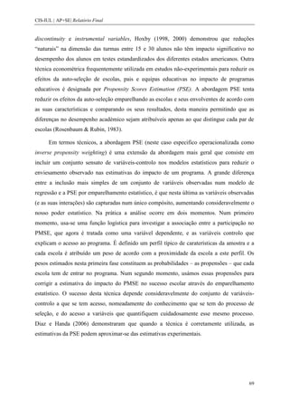 CIS-IUL | AP+SE| Relatório Final


discontinuity e instrumental variables, Hoxby (1998, 2000) demonstrou que reduções
“naturais” na dimensão das turmas entre 15 e 30 alunos não têm impacto significativo no
desempenho dos alunos em testes estandardizados dos diferentes estados americanos. Outra
técnica econométrica frequentemente utilizada em estudos não-experimentais para reduzir os
efeitos da auto-seleção de escolas, pais e equipas educativas no impacto de programas
educativos é designada por Propensity Scores Estimation (PSE). A abordagem PSE tenta
reduzir os efeitos da auto-seleção emparelhando as escolas e seus envolventes de acordo com
as suas características e comparando os seus resultados, desta maneira permitindo que as
diferenças no desempenho académico sejam atribuíveis apenas ao que distingue cada par de
escolas (Rosenbaum & Rubin, 1983).

      Em termos técnicos, a abordagem PSE (neste caso especifico operacionalizada como
inverse propensity weighting) é uma extensão da abordagem mais geral que consiste em
incluir um conjunto sensato de variáveis-controlo nos modelos estatísticos para reduzir o
enviesamento observado nas estimativas do impacto de um programa. A grande diferença
entre a inclusão mais simples de um conjunto de variáveis observadas num modelo de
regressão e a PSE por emparelhamento estatístico, é que nesta última as variáveis observadas
(e as suas interações) são capturadas num único compósito, aumentando consideravelmente o
nosso poder estatístico. Na prática a análise ocorre em dois momentos. Num primeiro
momento, usa-se uma função logística para investigar a associação entre a participação no
PMSE, que agora é tratada como uma variável dependente, e as variáveis controlo que
explicam o acesso ao programa. É definido um perfil típico de caraterísticas da amostra e a
cada escola é atribuído um peso de acordo com a proximidade da escola a este perfil. Os
pesos estimados nesta primeira fase constituem as probabilidades – as propensões – que cada
escola tem de entrar no programa. Num segundo momento, usámos essas propensões para
corrigir a estimativa do impacto do PMSE no sucesso escolar através do emparelhamento
estatístico. O sucesso desta técnica depende consideravelmente do conjunto de variáveis-
controlo a que se tem acesso, nomeadamente do conhecimento que se tem do processo de
seleção, e do acesso a variáveis que quantifiquem cuidadosamente esse mesmo processo.
Diaz e Handa (2006) demonstraram que quando a técnica é corretamente utilizada, as
estimativas da PSE podem aproximar-se das estimativas experimentais.




                                                                                          69
 