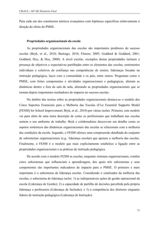 CIS-IUL | AP+SE| Relatório Final


Para cada um dos constructos teóricos avançámos com hipóteses específicas relativamente à
direção do efeito do PMSE.



      Propriedades organizacionais da escola

      As propriedades organizacionais das escolas são importantes preditores do sucesso
escolar (Bryk, et al., 2010; Buitrago, 2010; Elmore, 2005; Goddard & Goddard, 2001;
Goddard, Hoy, & Hoy, 2000). A nível escolar, exemplos destas propriedades incluem a
presença de objetivos e expectativas partilhadas entre os elementos das escolas, sentimentos
individuais e coletivos de confiança nas competências de ensino, lideranças focadas na
instrução pedagógica, laços com a comunidade e os pais, entre outros. Programas como o
PMSE, com fortes componentes e atividades organizacionais e pedagógicas, alteram as
dinâmicas dentro e fora da sala de aula, alterando as propriedades organizacionais que se
tornam depois importantes mediadores do impacto no sucesso escolar.

      No âmbito das teorias sobre as propriedades organizacionais destaca-se o modelo dos
Cinco Suportes Essenciais para a Melhoria das Escolas (Five Essential Supports Model
[FESM] for School Improvement; Bryk, et al., 2010) por várias razões. Primeiro, este modelo
vai para além de uma mera descrição de como os profissionais que trabalham nas escolas
sentem o seu ambiente de trabalho. Bryk e colaboradores descrevem em detalhe como os
aspetos sistémicos das dinâmicas organizacionais das escolas se relacionam com a melhoria
das condições da escola. Segundo, o FESM oferece uma compreensão detalhada do conjunto
de subsistemas organizacionais (e.g.. liderança escolar) que apoiam a melhoria das escolas.
Finalmente, o FESM é o modelo que mais explicitamente estabelece a ligação entre as
propriedades organizacionais e as práticas de instrução pedagógica.

      De acordo com o modelo FESM as escolas, enquanto sistemas organizacionais, contêm
cinco subsistemas que influenciam a aprendizagem, dos quais três subsistemas e seus
componentes são importantes indicadores de impacto para o PMSE. O primeiro e mais
importante é o subsistema da liderança escolar. Considerado o catalisador da melhoria das
escolas, o subsistema de liderança inclui: 1) as indispensáveis ações de gestão operacional da
escola (Liderança de Gestão); 2) a capacidade de partilha de decisões percebida pela própria
liderança e professores (Liderança de Inclusão); e 3) a competência dos diretores enquanto
líderes de instrução pedagógica (Liderança de Instrução).



                                                                                           71
 
