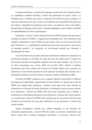 CIS-IUL | AP+SE| Relatório Final


      O segundo subsistema é o domínio da competência profissional. Este subsistema refere-
se à qualidade do trabalho individual e coletivo dos profissionais da escola e inclui: 1) a
Orientação para o Trabalho, que envolve o entusiasmo dos Professores para a mudança, e a
noção de compromisso para com a escola; 2) o Sentimento de Comunidade Profissional, que
diz respeito à capacidade dos professores para tornar a sua prática de sala de aula pública,
para participar em diálogos críticos sobre a instrução pedagógica, e para colaborar e partilhar
as responsabilidades do ensino e aprendizagem.

      Finalmente, o terceiro e último subsistema da teoria FESM de grande relevância para a
avaliação do impacto do PMSE é a ligação pais-comunidade-escola. Este subsistema inclui
múltiplos componentes na teoria FESM, dos quais damos relevo ao Envolvimento dos Pais
pelos Professores, i.e. a capacidade dos profissionais das escolas para apoiar os pais através
da educação parental e de programas de envolvimento parental que fomentem a
aprendizagem dos alunos.

      Ao Envolvimento dos pais pelos professores adicionámos também um componente de
envolvimento parental em atividades da escola por parte dos próprios pais. O impacto do
envolvimento parental no desempenho académico tem sido muito estudado e até foi já alvo
de várias meta-análises (e.g., Jeynes, 2005; Fan & Chen, 2001). Embora a evidência
internacional seja mista, estudos mais recentes em Portugal indicam que a perceção dos
professores do envolvimento parental na escola apresenta associações mais elevadas com o
desempenho académico dos alunos (Pereira, Canavarro, Cardoso, & Mendonça, 2008).

      No âmbito do PMSE avançamos com as seguintes hipóteses relativamente à influência
do programa nas propriedades organizacionais da teoria FESM: a) a direção das escolas do
PMSE será avaliada pelos professores e diretores como tendo níveis mais elevados de
competência em Liderança de Gestão, de Inclusão, e de Instrução, do que as escolas-controlo;
b) os professores e diretores do PMSE terão mais fortes orientações para o trabalho, e
sentimentos de comunidade profissional, do que professores e diretores das escolas-controlo;
e c) os professores e diretores do PMSE terão a perceção que as suas escolas têm níveis mais
elevados de envolvimento dos pais pelos professores, do que professores e diretores das
escolas-controlo.

      Alguns investigadores afirmam que, embora abrangente na sua descrição dos
subsistemas organizacionais, a teoria FESM não explica os processos intermediários que
fazem a ponte entre as práticas pedagógicas individuais e os processos coletivos entre


                                                                                            72
 