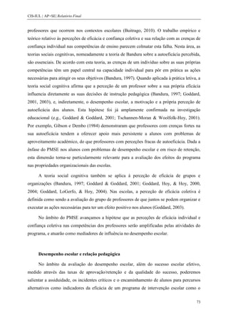 CIS-IUL | AP+SE| Relatório Final


professores que ocorrem nos contextos escolares (Buitrago, 2010). O trabalho empírico e
teórico relativo às perceções de eficácia e confiança coletiva e sua relação com as crenças de
confiança individual nas competências de ensino parecem colmatar esta falha. Nesta área, as
teorias sociais cognitivas, nomeadamente a teoria de Bandura sobre a autoeficácia percebida,
são essenciais. De acordo com esta teoria, as crenças de um indivíduo sobre as suas próprias
competências têm um papel central na capacidade individual para pôr em prática as ações
necessárias para atingir os seus objetivos (Bandura, 1997). Quando aplicada à prática letiva, a
teoria social cognitiva afirma que a perceção de um professor sobre a sua própria eficácia
influencia diretamente as suas decisões de instrução pedagógica (Bandura, 1997; Goddard,
2001, 2003), e, indiretamente, o desempenho escolar, a motivação e a própria perceção de
autoeficácia dos alunos. Esta hipótese foi já amplamente confirmada na investigação
educacional (e.g., Goddard & Goddard, 2001; Tschannen-Moran & Woolfolk-Hoy, 2001).
Por exemplo, Gibson e Dembo (1984) demonstraram que professores com crenças fortes na
sua autoeficácia tendem a oferecer apoio mais persistente a alunos com problemas de
aproveitamento académico, do que professores com perceções fracas de autoeficácia. Dada a
ênfase do PMSE nos alunos com problemas de desempenho escolar e em risco de retenção,
esta dimensão torna-se particularmente relevante para a avaliação dos efeitos do programa
nas propriedades organizacionais das escolas.

      A teoria social cognitiva também se aplica à perceção de eficácia de grupos e
organizações (Bandura, 1997; Goddard & Goddard, 2001; Goddard, Hoy, & Hoy, 2000,
2004; Goddard, LoGerfo, & Hoy, 2004). Nas escolas, a perceção de eficácia coletiva é
definida como sendo a avaliação do grupo de professores de que juntos se podem organizar e
executar as ações necessárias para ter um efeito positivo nos alunos (Goddard, 2003).

      No âmbito do PMSE avançamos a hipótese que as perceções de eficácia individual e
confiança coletiva nas competências dos professores serão amplificadas pelas atividades do
programa, e atuarão como mediadores de influência no desempenho escolar.



      Desempenho escolar e relação pedagógica

      No âmbito da avaliação do desempenho escolar, além do sucesso escolar efetivo,
medido através das taxas de aprovação/retenção e da qualidade do sucesso, poderemos
salientar a assiduidade, os incidentes críticos e o encaminhamento de alunos para percursos
alternativos como indicadores da eficácia de um programa de intervenção escolar como o


                                                                                            73
 