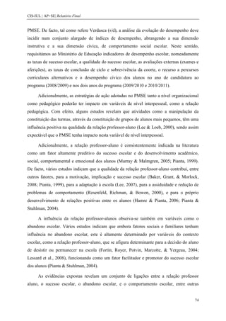 CIS-IUL | AP+SE| Relatório Final


PMSE. De facto, tal como refere Verdasca (s/d), a análise da evolução do desempenho deve
incidir num conjunto alargado de índices de desempenho, abrangendo a sua dimensão
instrutiva e a sua dimensão cívica, de comportamento social escolar. Neste sentido,
requisitámos ao Ministério de Educação indicadores de desempenho escolar, nomeadamente
as taxas de sucesso escolar, a qualidade do sucesso escolar, as avaliações externas (exames e
aferições), as taxas de conclusão de ciclo e sobrevivência da coorte, o recurso a percursos
curriculares alternativos e o desempenho cívico dos alunos no ano de candidatura ao
programa (2008/2009) e nos dois anos do programa (2009/2010 e 2010/2011).

      Adicionalmente, as estratégias de ação adotadas no PMSE tanto a nível organizacional
como pedagógico poderão ter impacto em variáveis de nível interpessoal, como a relação
pedagógica. Com efeito, alguns estudos revelam que atividades como a manipulação da
constituição das turmas, através da constituição de grupos de alunos mais pequenos, têm uma
influência positiva na qualidade da relação professor-aluno (Lee & Loeb, 2000), sendo assim
expectável que o PMSE tenha impacto nesta variável de nível interpessoal.

      Adicionalmente, a relação professor-aluno é consistentemente indicada na literatura
como um fator altamente preditivo do sucesso escolar e do desenvolvimento académico,
social, comportamental e emocional dos alunos (Murray & Malmgren, 2005; Pianta, 1999).
De facto, vários estudos indicam que a qualidade da relação professor-aluno contribui, entre
outros fatores, para a motivação, implicação e sucesso escolar (Baker, Grant, & Morlock,
2008; Pianta, 1999), para a adaptação à escola (Lee, 2007), para a assiduidade e redução de
problemas de comportamento (Rosenfeld, Richman, & Bowen, 2000), e para o próprio
desenvolvimento de relações positivas entre os alunos (Hamre & Pianta, 2006; Pianta &
Stuhlman, 2004).

      A influência da relação professor-alunos observa-se também em variáveis como o
abandono escolar. Vários estudos indicam que embora fatores sociais e familiares tenham
influência no abandono escolar, este é altamente determinado por variáveis do contexto
escolar, como a relação professor-aluno, que se afigura determinante para a decisão do aluno
de desistir ou permanecer na escola (Fortin, Royer, Potvin, Marcotte, & Yergeau, 2004;
Lessard et al., 2008), funcionando como um fator facilitador e promotor do sucesso escolar
dos alunos (Pianta & Stuhlman, 2004).

      As evidências expostas revelam um conjunto de ligações entre a relação professor
aluno, o sucesso escolar, o abandono escolar, e o comportamento escolar, entre outras


                                                                                           74
 