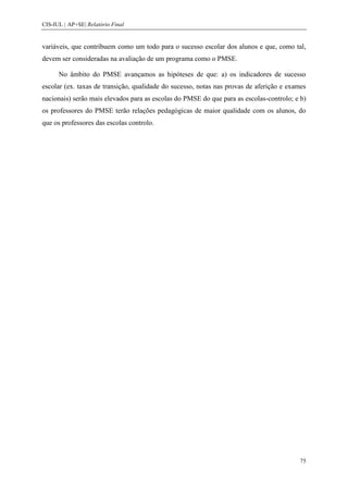 CIS-IUL | AP+SE| Relatório Final


variáveis, que contribuem como um todo para o sucesso escolar dos alunos e que, como tal,
devem ser consideradas na avaliação de um programa como o PMSE.

      No âmbito do PMSE avançamos as hipóteses de que: a) os indicadores de sucesso
escolar (ex. taxas de transição, qualidade do sucesso, notas nas provas de aferição e exames
nacionais) serão mais elevados para as escolas do PMSE do que para as escolas-controlo; e b)
os professores do PMSE terão relações pedagógicas de maior qualidade com os alunos, do
que os professores das escolas controlo.




                                                                                          75
 