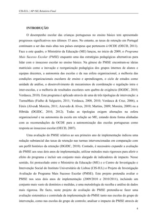 CIS-IUL | AP+SE| Relatório Final




      INTRODUÇÃO

      O desempenho escolar das crianças portuguesas no ensino básico tem apresentado
progressos significativos nos últimos 15 anos. No entanto, as taxas de retenção em Portugal
continuam a ser das mais altas nos países europeus que pertencem à OCDE (OECD, 2011).
Face a este quadro, o Ministério da Educação (ME) lançou, no início de 2009, o Programa
Mais Sucesso Escolar (PMSE) enquanto uma das estratégias pedagógicas alternativas para
lidar com o insucesso escolar no ensino básico. Na génese do PMSE encontram-se ideias
matriciais como a inovação e reorganização pedagógica dos grupos internos de alunos e
equipas docentes, a autonomia das escolas e da sua esfera organizacional, a melhoria das
condições organizacionais escolares de ensino e aprendizagem, o ciclo de estudos como
unidade de análise, o desenvolvimento de mecanismos de coordenação e regulação intra e
inter-escolas, e a melhoria de resultados escolares sem quebra de exigência (DGIDC, 2010;
Verdasca, 2010). Este programa é aplicado através de uma de três tipologias de intervenção: a
TurmaMais (Fialho & Salgueiro, 2011; Verdasca, 2008, 2010; Verdasca & Cruz, 2006), a
Fénix (Alves& Moreira, 2011; Azevedo & Alves, 2010; Martins, 2009; Moreira, 2009) ou a
Híbrida (DGIDC, 2010, 2012). Todas as tipologias exigem alterações na esfera
organizacional e na autonomia da escola em relação ao ME, estando desta forma alinhadas
com as recomendações da OCDE para a autonomização das escolas portuguesas como
resposta ao insucesso escolar (OECD, 2007).

      Uma avaliação do PMSE relativa ao seu primeiro ano de implementação indicou uma
redução substancial das taxas de retenção nas turmas intervencionadas em comparação com
um perfil histórico da retenção (DGIDC, 2010). Contudo, é necessário expandir a avaliação
do PMSE aos seus dois anos de implementação, utilizar métodos mais rigorosos para aferir o
efeito do programa e incluir um conjunto mais alargado de indicadores de impacto. Nesse
sentido, foi protocolado entre o Ministério da Educação (ME) e o Centro de Investigação e
Intervenção Social do Instituto Universitário de Lisboa (CIS-IUL) o Projeto de Investigação
Avaliação do Programa Mais Sucesso Escolar (PMSE). Este projeto pretendia avaliar o
PMSE nos seus dois anos de implementação (2009/2010 e 2010/2011), incluindo um
conjunto mais vasto de domínios e medidas, e uma metodologia de recolha e análise de dados
mais rigorosa. De facto, neste projeto de avaliação do PMSE pretendia-se fazer uma
avaliação sistemática e controlada da implementação do PMSE tanto nas escolas do grupo de
intervenção, como nas escolas do grupo de controlo; analisar o impacto do PMSE através de

                                                                                            4
 