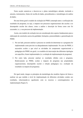 CIS-IUL | AP+SE| Relatório Final


      Nesta secção sumaria-se e descreve-se o plano metodológico adotado, incluindo a
amostra, instrumentos, fontes de recolha de dados, procedimentos e metodologias de análise
de dados.

      De uma forma geral o modelo de avaliação do PMSE contempla tanto a verificação dos
resultados do programa, ou seja, o impacto nos processos organizacionais das escolas e no
desempenho escolar dos alunos, como a análise e descrição da forma como este foi
executado, i.e., o seu processo de implementação.

      Assim, este modelo de avaliação tem em consideração dois aspetos fundamentais para a
elaboração de conclusões acerca da qualidade, limitações, potencialidades e generalização do
PMSE:

    1. Por um lado, procurar analisar o processo no sentido de determinar se o programa foi
        implementado como previsto ou adequadamente implementado. No caso do PMSE, é
        necessário avaliar a que nível as atividades da componente organizacional e
        pedagógica do PMSE em geral, e os modelos de intervenção das diferentes tipologias
        em específico, foram implementados (i.e. avaliação de implementação do programa).

    2. Por outro lado, procurar analisar os resultados obtidos com o programa.
        Relativamente ao PMSE, avaliar o impacto do programa nas propriedades
        organizacionais, desempenho escolar e relação pedagógica (i.e. avaliação de
        resultados ou impacto do programa).



      De igual modo, integra os princípios da metodologia dos modelos lógicos de forma a
analisar em que medida o nível de implementação de diferentes atividades conduz aos
resultados,   relacionando-os      igualmente   com   os   recursos   e   constrangimentos   de
implementação (Figura 3).




                                                                                             77
 