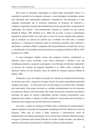 CIS-IUL | AP+SE| Relatório Final


      Para avaliar as dimensões enquadradas no modelo lógico apresentado (Figura 3) e
responder às questões de investigação colocadas, a nossa abordagem metodológica assume
uma articulação entre metodologias qualitativas e quantitativas. Esta abordagem é a mais
adequada considerando que os processos subjacentes ao programa são dinâmicos e
complexos, requerendo uma descrição detalhada dos mesmos, para facilitar a compreensão de
significados, das relações e dos procedimentos inerentes ao contexto em que ocorrem
(Kalafat & Illback, 1998; Kaufman et al., 2006). Por um lado, o recurso a metodologias
quantitativas permite definir com rigor quer os níveis de sucesso atingidos pelo programa,
quer as condições ou variáveis do contexto que o modelam. Por outro lado, a avaliação
qualitativa e a utilização de diferentes fontes de informação permitem ainda confirmar e
aprofundar os resultados obtidos no programa, além de possibilitarem a melhoria dos serviços
e a identificação de necessidades de desenvolvimento no programa (Kalafat & Illback, 1998;
Kaufman et al., 2006).

      A nossa abordagem também assume uma perspetiva inclusiva considerando os
diferentes atores sociais envolvidos, como alunos, professores e diretores. Com esta
metodologia pretende-se assegurar a participação e envolvimento de diferentes stakeholders
no processo de avaliação do programa (Kaufman et al., 2006), sendo a perceção dos
diferentes clientes um dos elementos chave do modelo de avaliação proposto (Kalafat &
Illback, 1998).

      Finalmente, no que diz respeito ao desenho de avaliação de resultados desenvolvemos
um desenho que inclui a criação de um grupo controlo de escolas emparelhadas permitindo
comparar dois grupos – de intervenção (alvo de intervenção) e de controlo (não é abrangido
pela intervenção). Estes grupos deveriam ser avaliados simultaneamente em três momentos
do tempo (pré, durante e pós intervenção). Não sendo isto possível, executamos este objetivo
utilizando um grupo de controlo emparelhado post-hoc, técnicas econométricas como
propensity-score analysis e métodos de análise multinível e multivariadas para minimizar as
diferenças entre os grupos que não são atribuíveis ao programa.

      Em suma, o modelo de avaliação do PMSE avalia as dimensões de implementação e
impacto seguindo os princípios da triangulação metodológica (Reviere, Berkowitz, Carter, &
Ferguson, 1996), para ter acesso a dados extensivos e representativos acerca da
implementação e do impacto do programa. Nesse sentido foram realizados diferentes estudos,
nos quais se adotaram quatro formas diferentes de recolha e análise de dados, com objetivos,
amostras, instrumentos, procedimentos e métodos de análise de dados distintos:

                                                                                          79
 