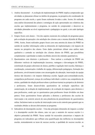 CIS-IUL | AP+SE| Relatório Final


1. Análise documental – A avaliação da implementação do PMSE implica compreender que
    atividades se planearam efetuar no âmbito do programa, na perspetiva do coordenador do
    programa em cada escola, e quais foram realmente levadas a cabo. Assim, foi realizada
    uma análise documental dos planos e estratégias de ação apresentados nos relatórios das
    escolas que implementaram o programa, no sentido de compreender e descrever as
    atividades planeadas ao nível organizacional e pedagógico no geral, e em cada tipologia
    específica.
2. Grupos focais com alunos – Um dos aspetos essenciais da avaliação de programas passa
    pela avaliação da perceção e da satisfação dos clientes com o mesmo (Kalafat & Illback,
    1998). Assim, foram realizados grupos focais com uma amostra de alunos do PMSE no
    sentido de recolher informações sobre as dimensões de implementação e de impacto do
    mesmo na perspetiva dos alunos. Estes dados permitiram efetuar uma análise mais
    qualitativa e centrada na satisfação dos clientes diretos do PMSE, que possibilitou
    complementar e aprofundar os dados recolhidos através dos métodos quantitativos.
3. Questionários com diretores e professores – Para realizar a avaliação do PMSE em
    diferentes variáveis de implementação (recursos, vantagens e desvantagens do PMSE,
    constituição de grupos adicionais de alunos, partilha e regulação inter-escolas, liderança e
    coordenação, comunicação e trabalho de equipa, diferenciação pedagógica, formação dos
    professores, envolvimento/contato com encarregados de educação, intervenção da equipa
    técnica não docente) e de impacto (liderança escolar, ligação pais-comunidade-escola,
    competência profissional, crenças de confiança individual e coletiva nas competências de
    ensino, qualidade da relação professor-aluno e professor-turma) na perspetiva de diretores
    e professores, foram desenvolvidos questionários de avaliação específicos (de
    caraterização, de avaliação de implementação e de avaliação de impacto, para diretores e
    para professores, sendo que os questionários para professores foram divididos em duas
    partes). Estes questionários foram aplicados a diretores e professores das escolas de
    intervenção e de controlo através de uma plataforma de preenchimento de questionários
    online. Incluímos tanto as escolas de intervenção como as de controlo para garantir que os
    resultados obtidos se devem efetivamente ao programa.
4. Indicadores de desempenho escolar – Uma das principais dimensões de impacto a avaliar
    é o desempenho escolar dos alunos, uma vez que o aumento do sucesso escolar é o
    objetivo primordial do PMSE. Nesse sentido foi necessário caracterizar o impacto do
    programa em indicadores que reflitam uma quantificação das melhorias no desempenho
    escolar, nomeadamente as taxas de sucesso escolar, a qualidade do sucesso escolar, as

                                                                                             80
 