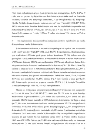 CIS-IUL | AP+SE| Relatório Final


Fénix foram realizados dois grupos focais por escola, para abranger alunos do 1º e do 2º ou 3º
ciclo, uma vez que esta tipologia tinha uma forte intervenção em todos os ciclos. Assim dos
48 alunos, 12 foram alvo da tipologia TurmaMais, 24 da tipologia Fénix e 12 da tipologia
Híbrida. As idades dos participantes variavam entre os 9 e os 17 anos (M=12,92; DP=2,11) e
56,3% eram do sexo feminino. Relativamente aos anos de escolaridade frequentados seis
participantes frequentavam o 4º ano, seis o 5º ano, seis o 7º ano, três o 8º ano e 27 o 9º ano.
Assim 12,5% estavam no 1º ciclo, 12,5% no 2º ciclo e os restantes 75% estavam no 3º ciclo
de escolaridade.

3.      No preenchimento dos questionários participaram diretores e professores de escolas
de controlo e de escolas de intervenção.

      Relativamente aos diretores, a amostra foi composta por 149 sujeitos, com idades entre
os 33 e os 69 anos (M=49,20; DP=6,96), sendo 53,69% do sexo feminino. Relativamente ao
grau académico 49,32% dos participantes tinham licenciatura, 27,70% tinham uma pós-
graduação e 22,97% tinham um mestrado. Relativamente às funções exercidas observa-se que
67,57% eram diretores, 14,86% eram subdiretores e 17,57% eram adjuntos do diretor. Estes
integravam a direção de topo da escola em média há 9,68 anos (DP=7,31; Min=1; Max=39).
Salienta-se ainda que todos os participantes em funções de direção já lecionaram, e 23,49% já
tiveram a experiência de lecionar no ensino privado. Note-se que cada participante representa
uma escola diferente, pelo que esta amostra representa 149 escolas. Destas, 22 (14,77%) eram
do 1º ciclo e as restantes 127 (85,23%) eram do 2º e 3º ciclo. Salienta-se ainda que 45,64%
(68) destas escolas pertencia ao grupo se controlo, 27,52% (41) à tipologia TurmaMais,
21,48% (32) à tipologia Fénix e 5,37% (8) à tipologia Híbrida.

      Quanto aos professores a amostra foi constituída por 830 professores, com idades entre
os 25 e os 66 anos (M=43,68; DP=7,77), sendo que 79,15% eram do sexo feminino.
Relativamente ao grau académico 77,43% tinham uma licenciatura, 9,34% tinham uma pós-
graduação, 12,26% tinham mestrado, e 0,97% tinham um doutoramento. Verificou-se ainda
que 72,88% eram professores do quadro da escola/agrupamento, 17,55% eram professores
contratados, 6,17% eram professores do quadro de zona pedagógica, 3,15% eram professores
destacados, 0,12% eram professores requisitados e 0,12% outros. A antiguidade na profissão
variou entre 2 e 42 anos, sendo a média 20,36 anos (DP=7,9), e a antiguidade dos professores
na escola em que exercem funções atualmente variou entre 1 e 39 anos, sendo a média de
10,49 anos (DP=8,32). Note-se que 21,40% dos professores já deram aulas no sistema de
ensino privado. Do total desta amostra 766 (92,29%) professores dão aulas no 2º ou no 3º

                                                                                            82
 