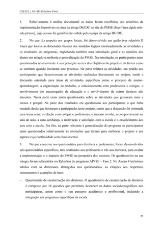 CIS-IUL | AP+SE| Relatório Final


1.      Relativamente à análise documental os dados foram recolhidos dos relatórios de
implementação disponíveis na área da antiga DGIDC no site do PMSE (http://area.dgidc.min-
edu.pt/mse), cujo acesso foi gentilmente cedido pela equipa da antiga DGIDC.

2.      No que diz respeito aos grupos focais, foi desenvolvido um guião (ver relatório II
Fase) que focava as dimensões básicas dos modelos lógicos (nomeadamente as atividades e
os resultados do programa), englobando também uma introdução geral e as opiniões dos
alunos em relação à melhoria e generalização do PMSE. Na introdução, os participantes eram
questionados relativamente à sua perceção acerca dos objetivos do projeto e da forma como
se sentiram quando iniciaram este processo. Na parte relativa às atividades, era pedido aos
participantes que descrevessem as atividades realizadas diariamente no projeto, sendo a
discussão orientada para áreas de atividades específicas como o processo de ensino-
aprendizagem, a organização do trabalho, o relacionamento com professores e colegas, o
envolvimento dos encarregados de educação e o envolvimento de outros técnicos não
docentes. Nesta parte eram ainda questionados sobre as atividades que gostavam mais e
menos e porquê. Na parte dos resultados era questionado aos participantes o que tinha
mudado desde que iniciaram a participação neste projeto, sendo que a discussão foi orientada
para áreas como a relação com colegas e professores, o sucesso escolar, o comportamento na
sala de aula, a auto-confiança, a motivação e satisfação com a escola e o envolvimento dos
pais com a escola. Por fim, na parte referente à generalização do programa os participantes
eram questionados relativamente às alterações que fariam para melhorar o projeto e aos
aspetos cuja continuidade seria fundamental.

3.      No que concerne aos questionários para diretores e professores, foram desenvolvidos
seis questionários específicos, três destinados aos professores e três aos diretores, para avaliar
a implementação e o impacto do PMSE na perspetiva dos mesmos. Os questionários na sua
íntegra foram submetidos no Relatório de progresso AP+SE – Fase 2. No Anexo 4 incluímos
tabelas com as dimensões abrangidas nos questionários, as citações aos respetivos
instrumentos e exemplos de itens.

     Questionário de caraterização dos diretores. O questionário de caraterização de diretores
     é composto por 14 questões que permitem descrever os dados sociodemográficos dos
     participantes, assim como o seu percurso académico e profissional, incluindo a
     integração em programas específicos da escola.




                                                                                               85
 