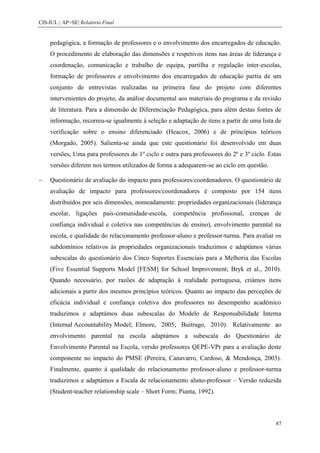 CIS-IUL | AP+SE| Relatório Final


    pedagógica, a formação de professores e o envolvimento dos encarregados de educação.
    O procedimento de elaboração das dimensões e respetivos itens nas áreas de liderança e
    coordenação, comunicação e trabalho de equipa, partilha e regulação inter-escolas,
    formação de professores e envolvimento dos encarregados de educação partiu de um
    conjunto de entrevistas realizadas na primeira fase do projeto com diferentes
    intervenientes do projeto, da análise documental aos materiais do programa e da revisão
    de literatura. Para a dimensão de Diferenciação Pedagógica, para além destas fontes de
    informação, recorreu-se igualmente à seleção e adaptação de itens a partir de uma lista de
    verificação sobre o ensino diferenciado (Heacox, 2006) e de princípios teóricos
    (Morgado, 2005). Salienta-se ainda que este questionário foi desenvolvido em duas
    versões, Uma para professores do 1º ciclo e outra para professores do 2º e 3º ciclo. Estas
    versões diferem nos termos utilizados de forma a adequarem-se ao ciclo em questão.

    Questionário de avaliação do impacto para professores/coordenadores. O questionário de
    avaliação de impacto para professores/coordenadores é composto por 154 itens
    distribuídos por seis dimensões, nomeadamente: propriedades organizacionais (liderança
    escolar, ligações pais-comunidade-escola, competência profissional, crenças de
    confiança individual e coletiva nas competências de ensino), envolvimento parental na
    escola, e qualidade do relacionamento professor-aluno e professor-turma. Para avaliar os
    subdomínios relativos às propriedades organizacionais traduzimos e adaptámos várias
    subescalas do questionário dos Cinco Suportes Essenciais para a Melhoria das Escolas
    (Five Essential Supports Model [FESM] for School Improvement; Bryk et al., 2010).
    Quando necessário, por razões de adaptação à realidade portuguesa, criámos itens
    adicionais a partir dos mesmos princípios teóricos. Quanto ao impacto das perceções de
    eficácia individual e confiança coletiva dos professores no desempenho académico
    traduzimos e adaptámos duas subescalas do Modelo de Responsabilidade Interna
    (Internal Accountability Model; Elmore, 2005; Buitrago, 2010). Relativamente ao
    envolvimento parental na escola adaptámos a subescala do Questionário de
    Envolvimento Parental na Escola, versão professores QEPE-VPr para a avaliação deste
    componente no impacto do PMSE (Pereira, Canavarro, Cardoso, & Mendonça, 2003).
    Finalmente, quanto à qualidade do relacionamento professor-aluno e professor-turma
    traduzimos e adaptámos a Escala de relacionamento aluno-professor – Versão reduzida
    (Student-teacher relationship scale – Short Form; Pianta, 1992).



                                                                                           87
 