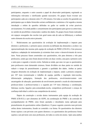 CIS-IUL | AP+SE| Relatório Final


participantes, enquanto o outro assumia o papel de observador participante, registando as
informações relevantes e clarificando quando necessário. Os grupos focais tiveram seis
participantes cada um e duraram entre 27 e 80 minutos. Em todas as sessões foi garantido aos
participantes que os dados fornecidos seriam confidenciais e anónimos e foi seguida a mesma
introdução e ordem de questões definidas no guião no sentido de evitar possíveis
enviesamentos. Foi ainda pedido o consentimento dos participantes para gravar as entrevistas,
no sentido de possibilitar a transcrição e análise dos dados. Os grupos focais foram realizados
em espaços sossegados das escolas (em geral numa sala de aula ou biblioteca), e nenhum
outro elemento da escola esteve presente.

3.      Relativamente aos questionários de avaliação de implementação e impacto para
diretores e professores, o primeiro passo consistiu na definição das dimensões a avaliar e na
operacionalização das mesmas pela equipa de avaliação do PMSE (CIS-IUL). Este processo
implicou a adaptação de instrumentos já existentes bem como o desenvolvimento de novos
itens. Neste processo foram construídos seis questionários, três para diretores e três para
professores, sendo que estes foram desenvolvidos em duas versões, uma para o primeiro ciclo
e outra para o segundo e terceiro ciclos. Salienta-se ainda, que uma vez que os questionários
para professores eram demasiado extensos, foram divididos em duas partes no sentido de
reduzir o tempo de preenchimento e garantir a qualidade dos dados. Ambas as partes
integram dimensões de avaliação de implementação e impacto, sendo a primeira composta
por 107 itens (comunicação e trabalho de equipa, partilha e regulação inter-escolas,
diferenciação    pedagógica,       formação   dos   professores,   envolvimento/contato   com
encarregados de educação, questionário de envolvimento parental e escala de relacionamento
professor-aluno e professor-turma) e a segunda por 119 itens (liderança e coordenação,
liderança escolar, ligações pais-comunidade-escola, competência profissional e crenças de
confiança individual e coletiva nas competências de ensino).

        Depois da construção e revisão destes instrumentos pela equipa de avaliação do
PMSE (CIS-IUL) e por elementos do GEPE, da coordenação do PMSE e da comissão de
acompanhamento do PMSE, estes foram ajustados e desenhados numa aplicação para
preenchimento de questionários online (Qualtrics). O passo seguinte consistiu num pré-teste
online destes instrumentos, focado no conteúdo e na forma. Os questionários dos diretores
foram sujeitos a um pré-teste com quatro diretores e os questionários dos professores foram
sujeitos a um pré-teste com onze professores, de todos os ciclos de ensino. Após uma análise



                                                                                            89
 