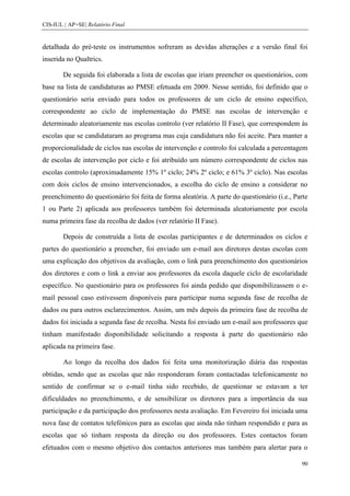 CIS-IUL | AP+SE| Relatório Final


detalhada do pré-teste os instrumentos sofreram as devidas alterações e a versão final foi
inserida no Qualtrics.

        De seguida foi elaborada a lista de escolas que iriam preencher os questionários, com
base na lista de candidaturas ao PMSE efetuada em 2009. Nesse sentido, foi definido que o
questionário seria enviado para todos os professores de um ciclo de ensino específico,
correspondente ao ciclo de implementação do PMSE nas escolas de intervenção e
determinado aleatoriamente nas escolas controlo (ver relatório II Fase), que correspondem às
escolas que se candidataram ao programa mas cuja candidatura não foi aceite. Para manter a
proporcionalidade de ciclos nas escolas de intervenção e controlo foi calculada a percentagem
de escolas de intervenção por ciclo e foi atribuído um número correspondente de ciclos nas
escolas controlo (aproximadamente 15% 1º ciclo; 24% 2º ciclo; e 61% 3º ciclo). Nas escolas
com dois ciclos de ensino intervencionados, a escolha do ciclo de ensino a considerar no
preenchimento do questionário foi feita de forma aleatória. A parte do questionário (i.e., Parte
1 ou Parte 2) aplicada aos professores também foi determinada aleatoriamente por escola
numa primeira fase da recolha de dados (ver relatório II Fase).

        Depois de construída a lista de escolas participantes e de determinados os ciclos e
partes do questionário a preencher, foi enviado um e-mail aos diretores destas escolas com
uma explicação dos objetivos da avaliação, com o link para preenchimento dos questionários
dos diretores e com o link a enviar aos professores da escola daquele ciclo de escolaridade
específico. No questionário para os professores foi ainda pedido que disponibilizassem o e-
mail pessoal caso estivessem disponíveis para participar numa segunda fase de recolha de
dados ou para outros esclarecimentos. Assim, um mês depois da primeira fase de recolha de
dados foi iniciada a segunda fase de recolha. Nesta foi enviado um e-mail aos professores que
tinham manifestado disponibilidade solicitando a resposta à parte do questionário não
aplicada na primeira fase.

        Ao longo da recolha dos dados foi feita uma monitorização diária das respostas
obtidas, sendo que as escolas que não responderam foram contactadas telefonicamente no
sentido de confirmar se o e-mail tinha sido recebido, de questionar se estavam a ter
dificuldades no preenchimento, e de sensibilizar os diretores para a importância da sua
participação e da participação dos professores nesta avaliação. Em Fevereiro foi iniciada uma
nova fase de contatos telefónicos para as escolas que ainda não tinham respondido e para as
escolas que só tinham resposta da direção ou dos professores. Estes contactos foram
efetuados com o mesmo objetivo dos contactos anteriores mas também para alertar para o

                                                                                             90
 