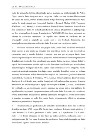 CIS-IUL | AP+SE| Relatório Final


partir das dimensões teóricas identificadas para a avaliação de implementação do PMSE.
Depois também foram integradas novas categorias, criadas com base no conteúdo semântico
dos dados em análise, através de uma análise do tipo bottom up (método indutivo). Nesta
análise foi ainda seguido um Consensual Qualitative Research Method (Hill, Thompson,
&Williams, 1997). Ou seja, a primeira análise e desenvolvimento do sistema de codificação
para a análise dos dados foi efetuada com base em cerca de 20 relatórios de cada tipologia
por dois investigadores da equipa de avaliação do PMSE (CIS-IUL) de forma a construir um
sistema de codificação consensual. De seguida, este sistema foi verificado por um
investigador sénior e adaptado de acordo com o seu feedback. Finalmente, dois
investigadores completaram a análise dos dados de acordo com este sistema revisto.

2.      Os dados recolhidos através dos grupos focais, assim como na análise documental,
foram sujeitos a uma análise de conteúdo com um método misto, ou seja, recorrendo ao
cruzamento entre o método dedutivo e indutivo, uma vez que os grupos focais foram
orientados para os tópicos definidos nos guiões mas permitiam uma discussão alargada dentro
de cada tópico. Assim, foi feita inicialmente uma análise do tipo top down (método dedutivo)
a partir da ferramenta dos modelos lógicos e das dimensões identificadas para a avaliação da
implementação e do impacto da PMSE. Depois foram identificadas novas categorias, criadas
a partir do conteúdo semântico dos dados, como resultado da análise bottom up (método
indutivo). Tal como na análise documental foi seguido um Consensual Qualitative Research
Method (Hill, Thompson, & Williams, 1997). Assim, a primeira análise e desenvolvimento
do sistema de codificação para a análise dos dados foi efetuada com base em cerca de quatro
transcrições por um investigador da equipa de avaliação do PMSE (CIS-IUL). Este sistema
foi verificado por um investigador sénior e adaptado de acordo com o seu feedback. De
seguida um investigador da equipa completou a análise dos dados de acordo com este sistema
revisto. Este sistema de codificação permite identificar a perceção dos jovens relativamente
às questões abordadas no guião dos grupos focais, nomeadamente: objetivos, atividades,
resultados e generalização do programa.

3.      Relativamente aos questionários, foi efetuado o download dos dados para o software
de análise de dados SPSS (versão 17). As seis bases resultantes deste download (diretores 1º
ciclo, diretores 2º e 3º ciclo, professores 1º ciclo - parte 1 e 2, e professores 2º e 3º ciclo -
parte 1 e 2) foram integradas em três bases de dados (diretores, professores parte 1 e
professores parte 2). Nas bases de dados dos professores foram ainda integrados os dados
recolhidos na segunda fase de recolha de dados.

                                                                                              94
 