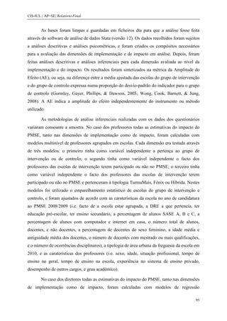 CIS-IUL | AP+SE| Relatório Final


        As bases foram limpas e guardadas em ficheiros dta para que a análise fosse feita
através do software de análise de dados Stata (versão 12). Os dados recolhidos foram sujeitos
a análises descritivas e análises psicométricas, e foram criados os compósitos necessários
para a avaliação das dimensões de implementação e de impacto em análise. Depois, foram
feitas análises descritivas e análises inferenciais para cada dimensão avaliada ao nível da
implementação e do impacto. Os resultados foram sintetizados na métrica da Amplitude do
Efeito (AE), ou seja, na diferença entre a média ajustada das escolas do grupo de intervenção
e do grupo de controlo expressa numa proporção do desvio-padrão do indicador para o grupo
de controlo (Gormley, Gayer, Phillips, & Dawson, 2005; Wong, Cook, Barnett, & Jung,
2008). A AE indica a amplitude do efeito independentemente do instrumento ou método
utilizado.

        As metodologias de análise inferenciais realizadas com os dados dos questionários
variaram consoante a amostra. No caso dos professores todas as estimativas do impacto do
PMSE, tanto nas dimensões de implementação como de impacto, foram calculadas com
modelos multinível de professores agrupados em escolas. Cada dimensão era testada através
de três modelos: o primeiro tinha como variável independente a pertença ao grupo de
intervenção ou de controlo; o segundo tinha como variável independente o facto dos
professores das escolas de intervenção terem participado ou não no PMSE; o terceiro tinha
como variável independente o facto dos professores das escolas de intervenção terem
participado ou não no PMSE e pertenceram à tipologia TurmaMais, Fénix ou Híbrida. Nestes
modelos foi utilizado o emparelhamento estatístico de escolas do grupo de intervenção e
controlo, e foram ajustados de acordo com as caraterísticas da escola no ano de candidatura
ao PMSE 2008/2009 (i.e. facto de a escola estar agrupada, a DRE a que pertencia, ter
educação pré-escolar, ter ensino secundário, a percentagem de alunos SASE A, B e C, a
percentagem de alunos com computador e internet em casa, o número total de alunos,
docentes, e não docentes, a percentagem de docentes do sexo feminino, a idade média e
antiguidade média dos docentes, o número de docentes com mestrado ou mais qualificações,
e o número de ocorrências disciplinares), a tipologia de área urbana da freguesia da escola em
2010, e as caraterísticas dos professores (i.e. sexo, idade, situação profissional, tempo de
ensino no geral, tempo de ensino na escola, experiência no sistema de ensino privado,
desempenho de outros cargos, e grau académico).

        No caso dos diretores todas as estimativas do impacto do PMSE, tanto nas dimensões
de implementação como de impacto, foram calculadas com modelos de regressão

                                                                                           95
 