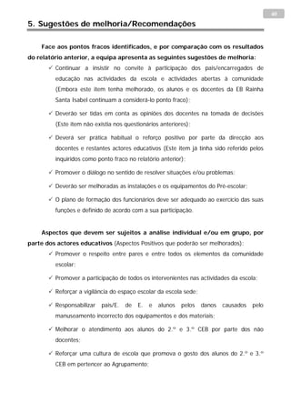 40
5. Sugestões de melhoria/Recomendações

    Face aos pontos fracos identificados, e por comparação com os resultados
do relatório anterior, a equipa apresenta as seguintes sugestões de melhoria:
        Continuar a insistir no convite à participação dos pais/encarregados de
         educação nas actividades da escola e actividades abertas à comunidade
         (Embora este item tenha melhorado, os alunos e os docentes da EB Rainha
         Santa Isabel continuam a considerá-lo ponto fraco);

        Deverão ser tidas em conta as opiniões dos docentes na tomada de decisões
         (Este item não existia nos questionários anteriores);

        Deverá ser prática habitual o reforço positivo por parte da direcção aos
         docentes e restantes actores educativos (Este item já tinha sido referido pelos
         inquiridos como ponto fraco no relatório anterior);

        Promover o diálogo no sentido de resolver situações e/ou problemas;

        Deverão ser melhoradas as instalações e os equipamentos do Pré-escolar;

        O plano de formação dos funcionários deve ser adequado ao exercício das suas
         funções e definido de acordo com a sua participação.


    Aspectos que devem ser sujeitos a análise individual e/ou em grupo, por
parte dos actores educativos (Aspectos Positivos que poderão ser melhorados):
        Promover o respeito entre pares e entre todos os elementos da comunidade
         escolar;

        Promover a participação de todos os intervenientes nas actividades da escola;

        Reforçar a vigilância do espaço escolar da escola sede;

        Responsabilizar   pais/E.   de   E.   e   alunos   pelos   danos   causados   pelo
         manuseamento incorrecto dos equipamentos e dos materiais;

        Melhorar o atendimento aos alunos do 2.º e 3.º CEB por parte dos não
         docentes;

        Reforçar uma cultura de escola que promova o gosto dos alunos do 2.º e 3.º
         CEB em pertencer ao Agrupamento;
 