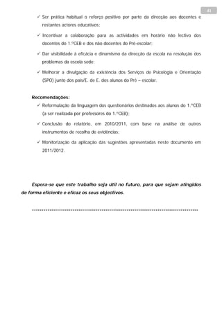 41
        Ser prática habitual o reforço positivo por parte da direcção aos docentes e
         restantes actores educativos;

        Incentivar a colaboração para as actividades em horário não lectivo dos
         docentes do 1.ºCEB e dos não docentes do Pré-escolar;

        Dar visibilidade à eficácia e dinamismo da direcção da escola na resolução dos
         problemas da escola sede;

        Melhorar a divulgação da existência dos Serviços de Psicologia e Orientação
         (SPO) junto dos pais/E. de E. dos alunos do Pré – escolar.


    Recomendações:
        Reformulação da linguagem dos questionários destinados aos alunos do 1.ºCEB
         (a ser realizada por professores do 1.ºCEB);

        Conclusão do relatório, em 2010/2011, com base na análise de outros
         instrumentos de recolha de evidências;

        Monitorização da aplicação das sugestões apresentadas neste documento em
         2011/2012.




    Espera-se que este trabalho seja útil no futuro, para que sejam atingidos
de forma eficiente e eficaz os seus objectivos.


    --------------------------------------------------------------------------------------
 
