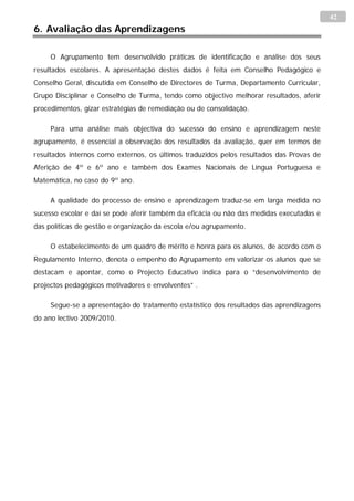 42
6. Avaliação das Aprendizagens

     O Agrupamento tem desenvolvido práticas de identificação e análise dos seus
resultados escolares. A apresentação destes dados é feita em Conselho Pedagógico e
Conselho Geral, discutida em Conselho de Directores de Turma, Departamento Curricular,
Grupo Disciplinar e Conselho de Turma, tendo como objectivo melhorar resultados, aferir
procedimentos, gizar estratégias de remediação ou de consolidação.

     Para uma análise mais objectiva do sucesso do ensino e aprendizagem neste
agrupamento, é essencial a observação dos resultados da avaliação, quer em termos de
resultados internos como externos, os últimos traduzidos pelos resultados das Provas de
Aferição de 4º e 6º ano e também dos Exames Nacionais de Língua Portuguesa e
Matemática, no caso do 9º ano.

     A qualidade do processo de ensino e aprendizagem traduz-se em larga medida no
sucesso escolar e daí se pode aferir também da eficácia ou não das medidas executadas e
das políticas de gestão e organização da escola e/ou agrupamento.

     O estabelecimento de um quadro de mérito e honra para os alunos, de acordo com o
Regulamento Interno, denota o empenho do Agrupamento em valorizar os alunos que se
destacam e apontar, como o Projecto Educativo indica para o “desenvolvimento de
projectos pedagógicos motivadores e envolventes” .

     Segue-se a apresentação do tratamento estatístico dos resultados das aprendizagens
do ano lectivo 2009/2010.
 