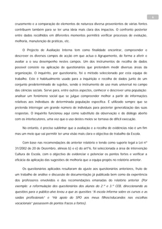 6

cruzamento e a comparação de elementos de natureza diversa provenientes de várias fontes
contribuem também para se ter uma ideia mais clara dos impactos. O confronto posterior
entre dados recolhidos em diferentes momentos permitirá verificar processos de evolução,
melhoria, manutenção de práticas, etc.

     O Projecto de Avaliação Interna tem como finalidade encontrar, compreender e
descrever os diversos campos de acção em que actua o Agrupamento, de forma a aferir e
avaliar a o seu desempenho nestes campos. Um dos instrumentos de recolha de dados
possível consiste na aplicação de questionários que pretendem medir diversas áreas da
organização. O inquérito, por questionário, foi o método seleccionado por esta equipa de
trabalho. Este é habitualmente usado para a inquirição e recolha de dados junto de um
conjunto predeterminado de sujeitos, sendo o instrumento de uso mais universal no campo
das ciências sociais. Serve para, entre outros aspectos, conhecer e descrever uma população;
analisar um fenómeno social que se julgue compreender melhor a partir de informações
relativas aos indivíduos de determinada população específica. É utilizado sempre que se
pretenda interrogar um grande número de indivíduos para posterior generalização das suas
respostas. O inquérito funcionou aqui como substituto da observação e do diálogo aberto
com os interlocutores, uma vez que o uso destes meios se tornava de difícil execução.

     No entanto, é preciso sublinhar que a avaliação e a recolha de evidências não é um fim
mas um meio que vai permitir ter uma visão mais clara e objectiva do trabalho da Escola.

     Com base nas recomendações do anterior relatório e tendo como suporte legal a Lei nº
31/2002 de 20 de Dezembro, alíneas b) e e) do artº6, foi seleccionada a área de intervenção
Cultura de Escola, com o objectivo de evidenciar e potenciar os pontos fortes e verificar a
eficácia da aplicação das sugestões de melhoria que a equipa propôs no relatório anterior.

     Os questionários aplicados resultaram do ajuste aos questionários anteriores, fruto de
um trabalho de análise e discussão de documentação já publicada bem como da experiência
dos professores envolvidos e das recomendações emanadas do relatório anterior (Por
exemplo: a reformulação dos questionários dos alunos do 2.º e 3.º CEB, direccionando as
questões para o público-alvo levou a que as questões “A escola informa sobre os cursos e as
saídas profissionais” e “Há apoio do SPO aos meus filhos/educandos nas escolhas
vocacionais” passassem de pontos fracos a fortes).
 