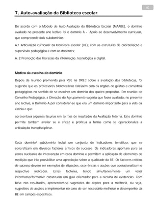 62
7. Auto-avaliação da Biblioteca escolar


De acordo com o Modelo de Auto-Avaliação da Biblioteca Escolar (MAABE), o domínio
avaliado no presente ano lectivo foi o domínio A - Apoio ao desenvolvimento curricular,
que compreende dois subdomínios:

A.1 Articulação curricular da biblioteca escolar (BE), com as estruturas de coordenação e
supervisão pedagógica e com os docentes;

A. 2 Promoção das literacias da informação, tecnológica e digital.



Motivo da escolha do domínio

Depois da reunião promovida pela RBE na DREC sobre a avaliação das bibliotecas, foi
sugerido que os professores bibliotecários falassem com os órgãos de gestão e conselhos
pedagógicos no sentido de se escolher um domínio dos quatro propostos. Em reunião de
Conselho Pedagógico, a Direcção do Agrupamento sugeriu que fosse avaliado, no presente
ano lectivo, o Domínio A por considerar-se que era um domínio importante para a vida da
escola e que

apresentava algumas lacunas em termos de resultados da Avaliação Interna. Este domínio
permite também avaliar se é eficaz e profícua a forma como se operacionaliza a
articulação transdisciplinar.



Cada domínio/ subdomínio inclui um conjunto de indicadores temáticos que se
concretizam em diversos factores críticos de sucesso. Os indicadores apontam para as
zonas nucleares de intervenção em cada domínio e permitem a aplicação de elementos de
medição que irão possibilitar uma apreciação sobre a qualidade da BE. Os factores críticos
de sucesso devem ser exemplos de situações, ocorrências e acções que operacionalizam o
respectivo     indicador.       Estes   factores,   tendo   simultaneamente   um     valor
informativo/formativo constituem um guia orientador para a recolha de evidências. Com
base nos resultados, apresentam-se sugestões de acções para a melhoria, ou seja,
sugestões de acções a implementar no caso de ser necessário melhorar o desempenho da
BE em campos específicos.
 