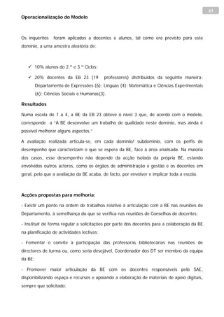 63
Operacionalização do Modelo



Os inquéritos     foram aplicados a docentes e alunos, tal como era previsto para este
domínio, a uma amostra aleatória de:



    10% alunos do 2.º e 3.º Ciclos;

    20% docentes da EB 23 (19             professores) distribuídos da seguinte maneira:
         Departamento de Expressões (6); Línguas (4); Matemática e Ciências Experimentais
         (6); Ciências Sociais e Humanas(3).

Resultados

Numa escala de 1 a 4, a BE da EB 23 obteve o nível 3 que, de acordo com o modelo,
corresponde a “A BE desenvolve um trabalho de qualidade neste domínio, mas ainda é
possível melhorar alguns aspectos.”

A avaliação realizada articula-se, em cada domínio/ subdomínio, com os perfis de
desempenho que caracterizam o que se espera da BE, face à área analisada. Na maioria
dos casos, esse desempenho não depende da acção isolada da própria BE, estando
envolvidos outros actores, como os órgãos de administração e gestão e os docentes em
geral, pelo que a avaliação da BE acaba, de facto, por envolver e implicar toda a escola.



Acções propostas para melhoria:

- Existir um ponto na ordem de trabalhos relativo à articulação com a BE nas reuniões de
Departamento, à semelhança do que se verifica nas reuniões de Conselhos de docentes;

- Instituir de forma regular a solicitações por parte dos docentes para a colaboração da BE
na planificação de actividades lectivas;

- Fomentar o convite à participação das professoras bibliotecárias nas reuniões de
directores de turma ou, como seria desejável, Coordenador dos DT ser membro da equipa
da BE;

- Promover maior articulação da BE com os docentes responsáveis pelo SAE,
disponibilizando espaço e recursos e apoiando a elaboração de materiais de apoio digitais,
sempre que solicitado;
 