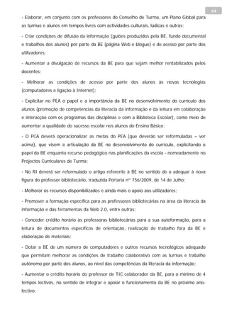 64
- Elaborar, em conjunto com os professores do Conselho de Turma, um Plano Global para
as turmas e alunos em tempos livres com actividades culturais, lúdicas e outras;

- Criar condições de difusão da informação (guiões produzidos pela BE, fundo documental
e trabalhos dos alunos) por parte da BE (página Web e blogue) e de acesso por parte dos
utilizadores;

- Aumentar a divulgação de recursos da BE para que sejam melhor rentabilizados pelos
docentes;

- Melhorar as condições de acesso por parte dos alunos às novas tecnologias
(computadores e ligação à Internet);

- Explicitar no PEA o papel e a importância da BE no desenvolvimento do currículo dos
alunos (promoção de competências da literacia da informação e da leitura em colaboração
e interacção com os programas das disciplinas e com a Biblioteca Escolar), como meio de
aumentar a qualidade do sucesso escolar nos alunos do Ensino Básico;

- O PCA deverá operacionalizar as metas do PEA (que deverão ser reformuladas – ver
acima), que visem a articulação da BE no desenvolvimento do currículo, explicitando o
papel da BE enquanto recurso pedagógico nas planificações da escola - nomeadamente no
Projectos Curriculares de Turma;

- No RI deverá ser reformulado o artigo referente à BE no sentido de o adequar à nova
figura do professor bibliotecário, traduzida Portaria nº 756/2009, de 14 de Julho;

- Melhorar os recursos disponibilizados e ainda mais o apoio aos utilizadores;

- Promover a formação específica para as professoras bibliotecárias na área da literacia da
informação e das ferramentas da Web 2.0, entre outras;

- Conceder crédito horário às professoras bibliotecárias para a sua autoformação, para a
leitura de documentos específicos de orientação, realização de trabalho fora da BE e
elaboração de materiais;

- Dotar a BE de um número de computadores e outros recursos tecnológicos adequado
que permitam melhorar as condições de trabalho colaborativo com as turmas e trabalho
autónomo por parte dos alunos, ao nível das competências da literacia da informação;

- Aumentar o crédito horário do professor de TIC colaborador da BE, para o mínimo de 4
tempos lectivos, no sentido de integrar e apoiar o funcionamento da BE no próximo ano-
lectivo;
 