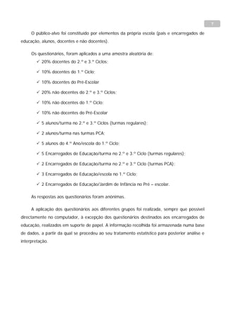 7

     O público-alvo foi constituído por elementos da própria escola (pais e encarregados de
educação, alunos, docentes e não docentes).

     Os questionários, foram aplicados a uma amostra aleatória de:
         20% docentes do 2.º e 3.º Ciclos;

         10% docentes do 1.º Ciclo;

         10% docentes do Pré-Escolar

         20% não docentes do 2.º e 3.º Ciclos;

         10% não docentes do 1.º Ciclo;

         10% não docentes do Pré-Escolar

         5 alunos/turma no 2.º e 3.º Ciclos (turmas regulares);

         2 alunos/turma nas turmas PCA;

         5 alunos do 4.º Ano/escola do 1.º Ciclo;

         5 Encarregados de Educação/turma no 2.º e 3.º Ciclo (turmas regulares);

         2 Encarregados de Educação/turma no 2.º e 3.º Ciclo (turmas PCA);

         3 Encarregados de Educação/escola no 1.º Ciclo;

         2 Encarregados de Educação/Jardim de Infância no Pré – escolar.

     As respostas aos questionários foram anónimas.

     A aplicação dos questionários aos diferentes grupos foi realizada, sempre que possível
directamente no computador, à excepção dos questionários destinados aos encarregados de
educação, realizados em suporte de papel. A informação recolhida foi armazenada numa base
de dados, a partir da qual se procedeu ao seu tratamento estatístico para posterior análise e
interpretação.
 