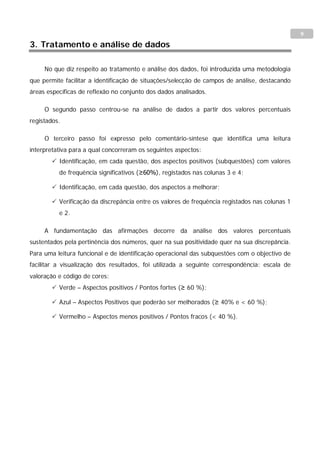 9
3. Tratamento e análise de dados

     No que diz respeito ao tratamento e análise dos dados, foi introduzida uma metodologia
que permite facilitar a identificação de situações/selecção de campos de análise, destacando
áreas específicas de reflexão no conjunto dos dados analisados.

     O segundo passo centrou-se na análise de dados a partir dos valores percentuais
registados.

     O terceiro passo foi expresso pelo comentário-síntese que identifica uma leitura
interpretativa para a qual concorreram os seguintes aspectos:
         Identificação, em cada questão, dos aspectos positivos (subquestões) com valores
          de frequência significativos (≥60%), registados nas colunas 3 e 4;

         Identificação, em cada questão, dos aspectos a melhorar;

         Verificação da discrepância entre os valores de frequência registados nas colunas 1
          e 2.

     A fundamentação das afirmações decorre da análise dos valores percentuais
sustentados pela pertinência dos números, quer na sua positividade quer na sua discrepância.
Para uma leitura funcional e de identificação operacional das subquestões com o objectivo de
facilitar a visualização dos resultados, foi utilizada a seguinte correspondência: escala de
valoração e código de cores:
         Verde – Aspectos positivos / Pontos fortes (≥ 60 %);

         Azul – Aspectos Positivos que poderão ser melhorados (≥ 40% e < 60 %);

         Vermelho – Aspectos menos positivos / Pontos fracos (< 40 %).
 