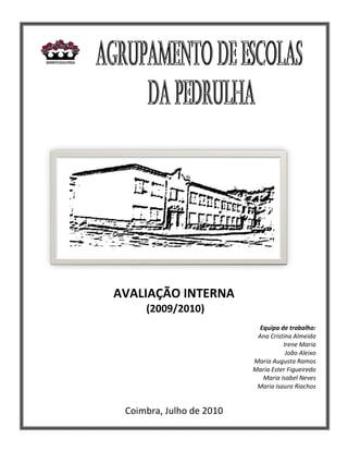 AVALIAÇÃO INTERNA
     (2009/2010)
                            Equipa de trabalho:
                           Ana Cristina Almeida
                                    Irene Maria
                                     João Aleixo
                          Maria Augusta Ramos
                          Maria Ester Figueiredo
                             Maria Isabel Neves
                           Maria Isaura Riachos


 Coimbra, Julho de 2010
 