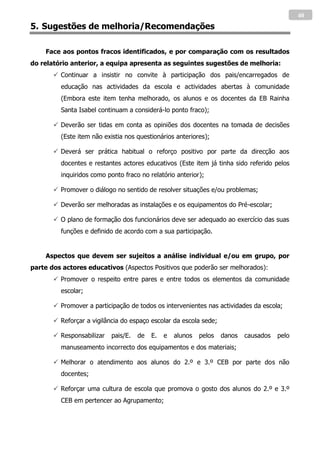 40
5. Sugestões de melhoria/Recomendações

    Face aos pontos fracos identificados, e por comparação com os resultados
do relatório anterior, a equipa apresenta as seguintes sugestões de melhoria:
        Continuar a insistir no convite à participação dos pais/encarregados de
         educação nas actividades da escola e actividades abertas à comunidade
         (Embora este item tenha melhorado, os alunos e os docentes da EB Rainha
         Santa Isabel continuam a considerá-lo ponto fraco);

        Deverão ser tidas em conta as opiniões dos docentes na tomada de decisões
         (Este item não existia nos questionários anteriores);

        Deverá ser prática habitual o reforço positivo por parte da direcção aos
         docentes e restantes actores educativos (Este item já tinha sido referido pelos
         inquiridos como ponto fraco no relatório anterior);

        Promover o diálogo no sentido de resolver situações e/ou problemas;

        Deverão ser melhoradas as instalações e os equipamentos do Pré-escolar;

        O plano de formação dos funcionários deve ser adequado ao exercício das suas
         funções e definido de acordo com a sua participação.


    Aspectos que devem ser sujeitos a análise individual e/ou em grupo, por
parte dos actores educativos (Aspectos Positivos que poderão ser melhorados):
        Promover o respeito entre pares e entre todos os elementos da comunidade
         escolar;

        Promover a participação de todos os intervenientes nas actividades da escola;

        Reforçar a vigilância do espaço escolar da escola sede;

        Responsabilizar   pais/E.   de   E.   e   alunos   pelos   danos   causados   pelo
         manuseamento incorrecto dos equipamentos e dos materiais;

        Melhorar o atendimento aos alunos do 2.º e 3.º CEB por parte dos não
         docentes;

        Reforçar uma cultura de escola que promova o gosto dos alunos do 2.º e 3.º
         CEB em pertencer ao Agrupamento;
 