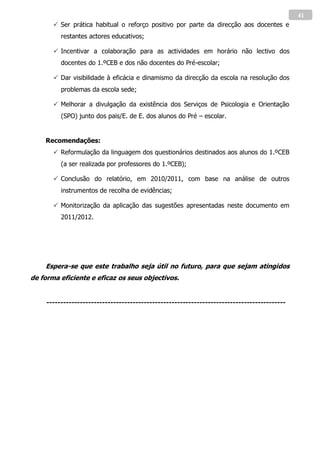 41
        Ser prática habitual o reforço positivo por parte da direcção aos docentes e
         restantes actores educativos;

        Incentivar a colaboração para as actividades em horário não lectivo dos
         docentes do 1.ºCEB e dos não docentes do Pré-escolar;

        Dar visibilidade à eficácia e dinamismo da direcção da escola na resolução dos
         problemas da escola sede;

        Melhorar a divulgação da existência dos Serviços de Psicologia e Orientação
         (SPO) junto dos pais/E. de E. dos alunos do Pré – escolar.


    Recomendações:
        Reformulação da linguagem dos questionários destinados aos alunos do 1.ºCEB
         (a ser realizada por professores do 1.ºCEB);

        Conclusão do relatório, em 2010/2011, com base na análise de outros
         instrumentos de recolha de evidências;

        Monitorização da aplicação das sugestões apresentadas neste documento em
         2011/2012.




    Espera-se que este trabalho seja útil no futuro, para que sejam atingidos
de forma eficiente e eficaz os seus objectivos.


    --------------------------------------------------------------------------------------
 
