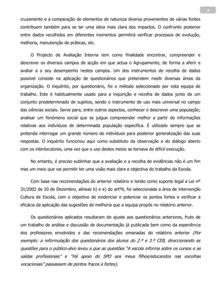 6

cruzamento e a comparação de elementos de natureza diversa provenientes de várias fontes
contribuem também para se ter uma ideia mais clara dos impactos. O confronto posterior
entre dados recolhidos em diferentes momentos permitirá verificar processos de evolução,
melhoria, manutenção de práticas, etc.

     O Projecto de Avaliação Interna tem como finalidade encontrar, compreender e
descrever os diversos campos de acção em que actua o Agrupamento, de forma a aferir e
avaliar a o seu desempenho nestes campos. Um dos instrumentos de recolha de dados
possível consiste na aplicação de questionários que pretendem medir diversas áreas da
organização. O inquérito, por questionário, foi o método seleccionado por esta equipa de
trabalho. Este é habitualmente usado para a inquirição e recolha de dados junto de um
conjunto predeterminado de sujeitos, sendo o instrumento de uso mais universal no campo
das ciências sociais. Serve para, entre outros aspectos, conhecer e descrever uma população;
analisar um fenómeno social que se julgue compreender melhor a partir de informações
relativas aos indivíduos de determinada população específica. É utilizado sempre que se
pretenda interrogar um grande número de indivíduos para posterior generalização das suas
respostas. O inquérito funcionou aqui como substituto da observação e do diálogo aberto
com os interlocutores, uma vez que o uso destes meios se tornava de difícil execução.

     No entanto, é preciso sublinhar que a avaliação e a recolha de evidências não é um fim
mas um meio que vai permitir ter uma visão mais clara e objectiva do trabalho da Escola.

     Com base nas recomendações do anterior relatório e tendo como suporte legal a Lei nº
31/2002 de 20 de Dezembro, alíneas b) e e) do artº6, foi seleccionada a área de intervenção
Cultura de Escola, com o objectivo de evidenciar e potenciar os pontos fortes e verificar a
eficácia da aplicação das sugestões de melhoria que a equipa propôs no relatório anterior.

     Os questionários aplicados resultaram do ajuste aos questionários anteriores, fruto de
um trabalho de análise e discussão de documentação já publicada bem como da experiência
dos professores envolvidos e das recomendações emanadas do relatório anterior (Por
exemplo: a reformulação dos questionários dos alunos do 2.º e 3.º CEB, direccionando as
questões para o público-alvo levou a que as questões “A escola informa sobre os cursos e as
saídas profissionais” e “Há apoio do SPO aos meus filhos/educandos nas escolhas
vocacionais” passassem de pontos fracos a fortes).
 