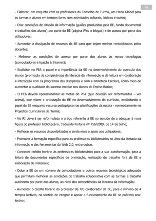 64
- Elaborar, em conjunto com os professores do Conselho de Turma, um Plano Global para
as turmas e alunos em tempos livres com actividades culturais, lúdicas e outras;

- Criar condições de difusão da informação (guiões produzidos pela BE, fundo documental
e trabalhos dos alunos) por parte da BE (página Web e blogue) e de acesso por parte dos
utilizadores;

- Aumentar a divulgação de recursos da BE para que sejam melhor rentabilizados pelos
docentes;

- Melhorar as condições de acesso por parte dos alunos às novas tecnologias
(computadores e ligação à Internet);

- Explicitar no PEA o papel e a importância da BE no desenvolvimento do currículo dos
alunos (promoção de competências da literacia da informação e da leitura em colaboração
e interacção com os programas das disciplinas e com a Biblioteca Escolar), como meio de
aumentar a qualidade do sucesso escolar nos alunos do Ensino Básico;

- O PCA deverá operacionalizar as metas do PEA (que deverão ser reformuladas – ver
acima), que visem a articulação da BE no desenvolvimento do currículo, explicitando o
papel da BE enquanto recurso pedagógico nas planificações da escola - nomeadamente no
Projectos Curriculares de Turma;

- No RI deverá ser reformulado o artigo referente à BE no sentido de o adequar à nova
figura do professor bibliotecário, traduzida Portaria nº 756/2009, de 14 de Julho;

- Melhorar os recursos disponibilizados e ainda mais o apoio aos utilizadores;

- Promover a formação específica para as professoras bibliotecárias na área da literacia da
informação e das ferramentas da Web 2.0, entre outras;

- Conceder crédito horário às professoras bibliotecárias para a sua autoformação, para a
leitura de documentos específicos de orientação, realização de trabalho fora da BE e
elaboração de materiais;

- Dotar a BE de um número de computadores e outros recursos tecnológicos adequado
que permitam melhorar as condições de trabalho colaborativo com as turmas e trabalho
autónomo por parte dos alunos, ao nível das competências da literacia da informação;

- Aumentar o crédito horário do professor de TIC colaborador da BE, para o mínimo de 4
tempos lectivos, no sentido de integrar e apoiar o funcionamento da BE no próximo ano-
lectivo;
 